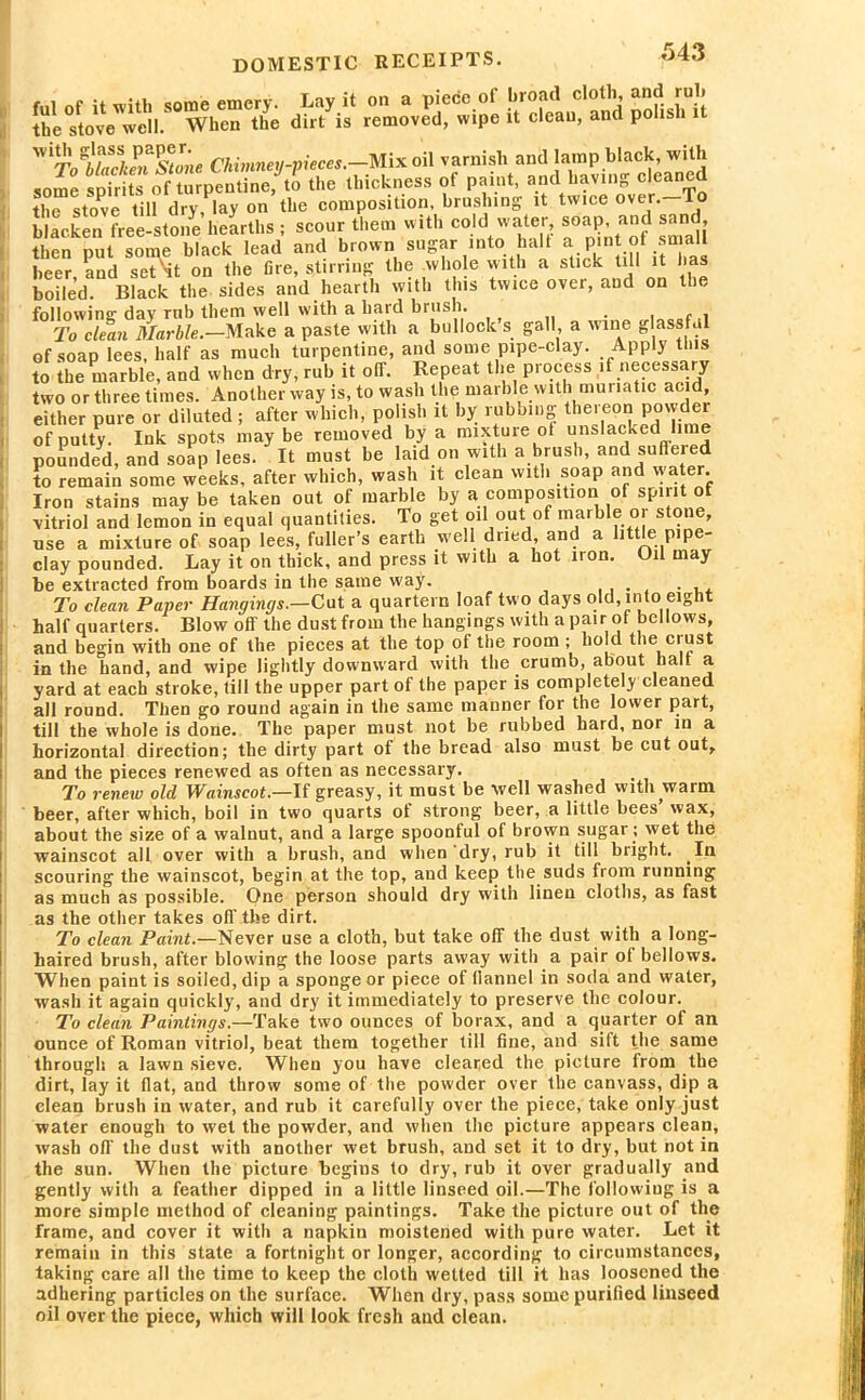 Sllv^WhrS dK reUvetwipe U deifand $isMt 2Sa^rsSfSMi:5is the stove till dry, lay on the composition, brushing it twice over, lo blacken free-stone hearths ; scour them with cold water soap, and sand, then put some black lead and brown sugar into halt a pint ot small beer, and seT'it on the fire, stirring the whole with a stick till it has boiled. Black the sides and hearth with this twice over, and on ti, following day rnb them well with a hard brush. f , To clean Marble.—Make a paste with a bullock s gall a wine g assf.il of soap lees, half as much turpentine, and some pipe-clay. Apply this to the marble, and when dry, rub it off. Repeat the process if necessary two or three times. Another way is, to wash the marble with muriatic ac d, either pure or diluted ; after which, polish it by rubbing thereon powder of putty. Ink spots may be removed by a mixture of unslacked lime pounded, and soap lees. It must be laid on with a brush, and sufleied to remain some weeks, after which, wash it clean with soap and water. Iron stains may be taken out of marble by a composition of spirit of vitriol and lemon in equal quantities. To get oil out of marble or stone, use a mixture of soap lees, fuller’s earth well dried and a little pipe- clay pounded. Lay it on thick, and press it with a hot iron. Oil may be extracted from boards in the same way. . To clean Paper Hangings.—Cut a quartern loaf two days old, into eight half quarters. Blow off the dust from the hangings with a pair of bellows, and begin with one of the pieces at the top of the room ; hold the crust in the hand, and wipe lightly downward with the crumb, about halt a yard at each stroke, till the upper part of the paper is completely cleaned all round. Then go round again in the same manner for the lower part, till the whole is done. The paper must not be rubbed hard, nor in a horizontal direction; the dirty part of the bread also must be cut out, and the pieces renewed as often as necessary. To renew old Wainscot.—If greasy, it must be well washed with warm beer, after which, boil in two quarts of strong beer, a little bees wax, about the size of a walnut, and a large spoonful of brown sugar ; wet the wainscot all over with a brush, and when dry, rub it till bright. In scouring the wainscot, begin at the top, and keep the suds from running as much as possible. One person should dry with linen cloths, as fast as the other takes off the dirt. To clean Paint.—Never use a cloth, but take off the dust with a long- haired brush, after blowing the loose parts away with a pair of bellows. When paint is soiled, dip a sponge or piece of flannel in soda and water, wash it again quickly, and dry it immediately to preserve the colour. To clean Paintings.—Take two ounces of borax, and a quarter of an ounce of Roman vitriol, beat them together till fine, and sift the same through a lawn sieve. When you have cleared the picture from the dirt, lay it flat, and throw some of the powder over the canvass, dip a clean brush in water, and rub it carefully over the piece, take only just water enough to wet the powder, and when the picture appears clean, wash off the dust with another wet brush, and set it to dry, but not in the sun. When the picture begins to dry, rub it over gradually and gently with a feather dipped in a little linseed oil.—The following is a more simple method of cleaning paintings. Take the picture out of the frame, and cover it with a napkin moistened with pure water. Let it remain in this state a fortnight or longer, according to circumstances, taking care all the time to keep the cloth wetted till it has loosened the adhering particles on the surface. When dry, pass some purified linseed oil over the piece, which will look fresh and clean.