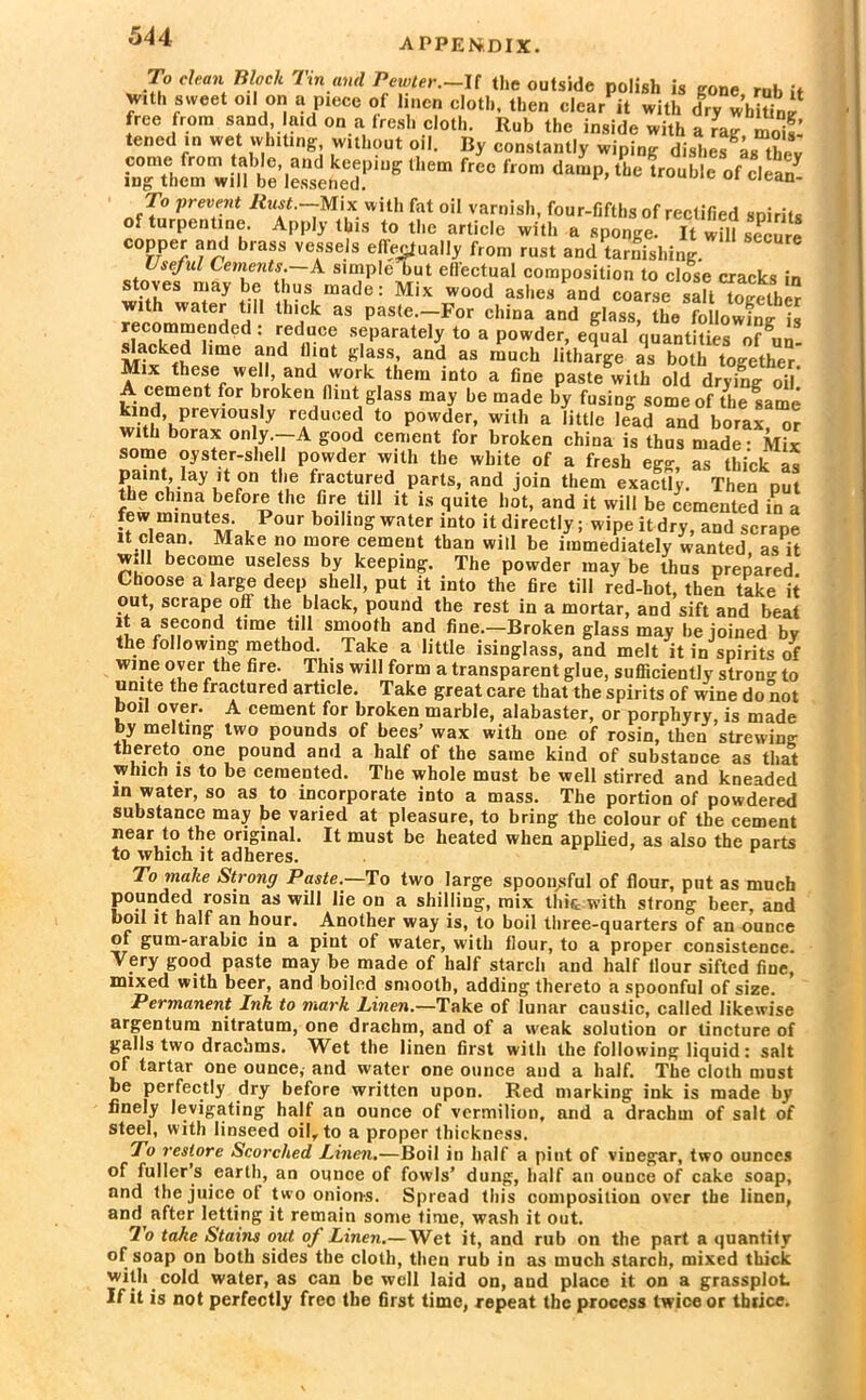 To dean Bloch Tin and Pewter.-It the outside polish is gone rub it w.th sweet oil on a piece of linen cloth, then clear it with dry WhiUnl free from sand aid on a fresh cloth. Rub the inside with a ra? 3 tened in wet whiting, without oil. By constantly wiping dishes 4s they To prevent Rust .-Mix with fat oil varnish, four-fifths of rectified spirits of turpentine. Apply this to the article with a sponge. It will secure oopper and brass vessels effectually from rust and tarnishing. Useful Cements. A simple but effectual composition to close cracks in stoves may be thus made: Mix wood ashes and coarse saffTogether with water till thick as paste.—For china and glass, the following is recommended; reduce separately to a powder, equal quantities ofgun- slacked lime and flint glass, and as much litharge as both together Mix these wel! and work them into a fine paste with old drying oil! A cement for broken flint glass may be made by fusing some of the same kind previously reduced to powder, with a little lead and borax or with borax only.—A good cement for broken china is thus made • Mix some oyster-shell powder with the white of a fresh eg«- as thick as paint, lay it on the fractured parts, and join them exactly. Then put the china before the Gre till it is quite hot, and it will be cemented in a few minutes. Pour boiling water into it directly; wipe it dry, and scrape it clean. Make no more cement than will be immediately wanted as it will become useless by keeping. The powder may be thus prepared. Choose a large deep shell, put it into the fire till red-hot, then take it out, scrape off the black, pound the rest in a mortar, and sift and beat it a second time till smooth and fine.-Broken glass may be joined by the following method. Take a little isinglass, and melt it in spirits of wine over the fire. This will form a transparent glue, sufficiently strong to unite the fractured article. Take great care that the spirits of wine do not boil over. A cement for broken marble, alabaster, or porphyry, is made by melting two pounds of bees’ wax with one of rosin, then strewing thereto one pound and a half of the same kind of substance as that which is to be cemented. The whole must be well stirred and kneaded in water, so as to incorporate into a mass. The portion of powdered substance may be varied at pleasure, to bring the colour of the cement near to the original. It must be heated when applied, as also the parts to which it adheres. To make Strong Paste.—To two large spoonsful of flour, put as much pounded rosin as will lie on a shilling, mix tint with strong beer, and boil it half an hour. Another way is, to boil three-quarters of an ounce of gum-arabic in a pint of water, with flour, to a proper consistence. Very good paste may be made of half starch and half flour sifted fine, mixed with beer, and boiled smooth, adding thereto a spoonful of size. Permanent Ink to mark Linen.—Take of lunar caustic, called likewise argentum nitratum, one drachm, and of a weak solution or tincture of galls two drachms. Wet the linen first with the following liquid: salt of tartar one ounce, and water one ounce and a half. The cloth must be perfectly dry before written upon. Red marking ink is made by finely levigating half an ounce of vermilion, and a drachm of salt of steel, with linseed oil, to a proper thickness. To restore Scorched Linen.—Boil in half a pint of vinegar, two ounces of fuller’s earth, an ounce of fowls’ dung, half an ounce of cake soap, and the juice of two onions. Spread this composition over the linen, and after letting it remain some time, wash it out. To take Stains out of Linen.— Wet it, and rub on the part a quantify of soap on both sides the cloth, then rub in as much starch, mixed thick with cold water, as can be well laid on, and place it on a grassplot If it is not perfectly free the first time, repeat the process twice or thrice.