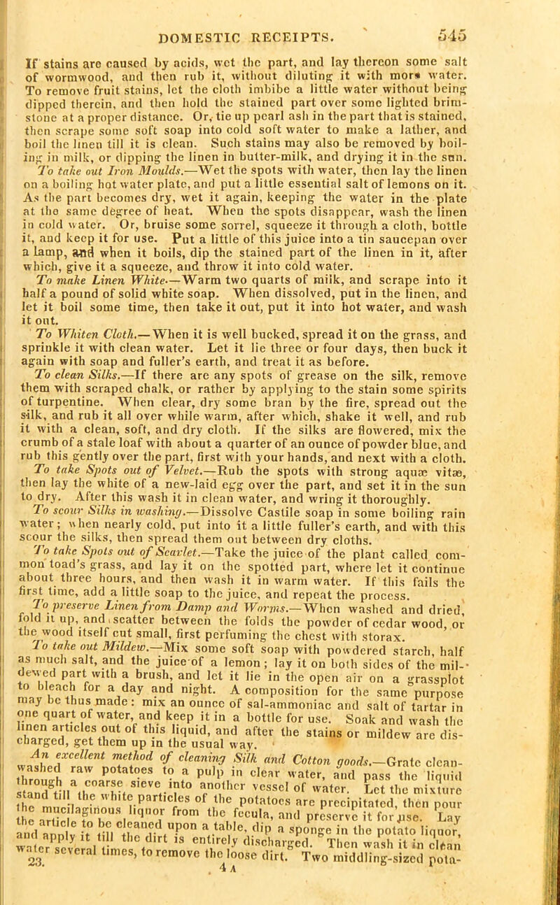 If stains are caused by acids, wet the part, and lay thereon some salt of wormwood, and then rub it, without diluting it with mors water. To remove fruit stains, let the cloth imbibe a little water without being dipped therein, and then hold the stained part over some lighted brim- stone at a proper distance. Or, tie up pearl ash in the part that is stained, then scrape some soft soap into cold soft water to make a lather, and boil the linen till it is clean. Such stains may also be removed by boil- ing in milk, or dipping the linen in butter-milk, and drying it in the sun. To take out Iron Moulds.—Wet the spots with water, then lay the linen on a boiling hot water plate, and put a little essential salt of lemons on it. As the part becomes dry, wet it again, keeping the water in the plate at the same degree of heat. When the spots disappear, wash the linen in cold water. Or, bruise some sorrel, squeeze it through a cloth, bottle it, and keep it for use. Put a little of this juice into a tin saucepan over a lamp, and when it boils, dip the stained part of the linen in it, after which, give it a squeeze, and throw it into cold water. To make Linen White—Warm two quarts of milk, and scrape into it half a pound of solid white soap. When dissolved, put in the linen, and let it boil some time, then take it out, put it into hot water, and wash it out. To Whiten Cloth.— When it is well bucked, spread it on the grass, and sprinkle it with clean water. Let it lie three or four days, then buck it again with soap and fuller’s earth, and treat it as before. To clean Silks.—If there are any spots of grease on the silk, remove them with scraped chalk, or rather by applying to the stain some spirits of turpentine. When clear, dry some bran by the fire, spread out the silk, and rub it all over while warm, after which, shake it well, and rub it with a clean, soft, and dry cloth. If the silks are flowered, mix the crumb of a stale loaf with about a quarter of an ounce of powder blue, and rub this gently over the part, first with your hands, and next with a cloth. To take Spots out of Velvet.—Rub the spots with strong aquae vitae, then lay the white of a new-laid egg over the part, and set it in the sun to dry. After this wash it in clean water, and wring it thoroughly. To scour Silks in washing.—Dissolve Castile soap in some boiling rain water; when nearly cold, put into it a little fuller’s earth, and with this scour the silks, then spread them out between dry cloths. To take Spots out of Scarlet.—Take the juice of the plant called com- mon toad’s grass, and lay it on the spotted part, where let it continue about three hours, and then wash it in warm water. If this fails the first time, add a little soap to the juice, and repeat the process. To preserve Linen from Damp and Worms.—When washed and dried, fold it up, and i scatter between the folds the powder of cedar wood or the wood itself cut small, first perfuming1 the chest with storax. 1° ln^c out Mildew.—Mix some soft soap with powdered starch, half as much salt, and the juice of a lemon; lay it on both sides of the mil-- dewed part with a brush, and let it lie in the open air on a grassplot to bleach for a day and night. A composition for the same purpose may be thus made : mix an ounce of sal-ammoniac and salt of tartar in one quart of water and keep it in a bottle for use. Soak and wash the linen articles out ol this liquid, and after the stains or mildew are dis- charged, get them up in the usual way. wnir \xcellent method °f cleaning Silk and Cotton goods.—Grate clcan- thromrh aa'rnaPr? °eS *• f puIp,ln cIear water. and pass the liquid Sliar e, S,evV?t0 an°thcr vesseI Of water. Let the mixture stand til the white particles of the potatoes are precipitated then pour ISSri ,,*1from «■», ptLSS kKTSS an7annlv ft mi ^ ^ 5lip a *ponge in the potato liquor, water scvenl fimp« / lf 18 ent-‘rel-v discharged. Then wash it in clean 23. several times, to remove the loose dirt. Two middling-sized pota- 4 a