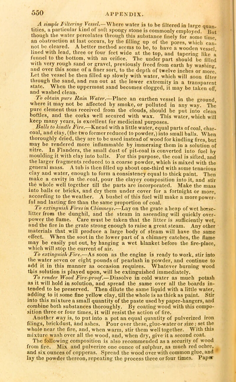 A simple Filtering Vessel.—Where water is to be filtered in large quan- tities, a particular kind of soft spongy stone is commonly employed. But though the water percolates through this substance finely for some time an obstruction at last occurs, by the filling up of the pores, which can- not bo cleared. Abetter method seems to be, to have a wooden vessel lined with lead, three or four feet wide at the top, and tapering like a funnel to the bottom, with an orifice. The under part should be filled with very rough sand or gravel, previously freed from earth by washing and over this some of a finer sort, to the depth of twelve inches or more! Let the vessel be then filled up slowly with water, which will soon filter through the sand, and run out at the lower extremity in a transparent state. When the uppermost sand becomes clogged, it may be taken olT and washed clean. To obtain pure Rain Water.—Place an earthen vessel in the ground, where it may not be affected by smoke, or polluted in any way. The pure element thus received from the clouds, should be put into clean bottles, and the corks well secured with wax. This water, which will keep many years, is excellent for medicinal purposes. Balls to kindle Fire.—Knead with a little water, equal parts of coal, char- coal, and clay, (the two former reduced to powder,) into small balls. When thoroughly dried, they are to be used instead of wood for kindling fires, but may be rendered more inflammable by immersing them in a solution of nitre. In Flanders, the small dust of pit-coal is converted into fuel by moulding it with clay into balls. For this purpose, the coal is sifted, and the larger fragments reduced to a coarse powder, which is mixed with the general mass. A tub is then filled up about one-third with some tenacious clay and water, enough to form a consistency equal to thick paint. Then make a cavity in the, coal, pour the clayey composition into it, and stir the whole well together till the parts are incorporated. Make the mass into balls or bricks, and dry them under cover for a fortnight or more, according to the weather. A bushel of this fuel will make a more power- ful and lasting fire than the same proportion of coal. To extinguish Fires in Chimneys.—Lay on the grate aheap of wet horse- litter from the dunghil, and the steam in ascending will quickly over- power the flame. Care must be taken that the litter is sufficiently wet, and the fire in the grate strong enough to raise a great steam. Any other materials that will produce a large body of steam will have the same effect. When the soot in the lower part of a chimney' catches, the flame may be easily put out, by hanging a wet blanket before the fire-place, which will stop the current of air. To extinguish Fire.—As soon as the engine is ready to work, stir into the water seven or eight pounds of pearlash in powder, and continue to add it in this manner as occasion requires. Whatever burning wood this solution is played upon, will be extinguished immediately. To render Wood Fire-proof.—Dissolve in cold water as much potash as it will hold in solution, and spread the same over all the boards in- tended to be preserved. Then dilute the same liquid with a little water, adding to it some fine yellow clay, till the whole is as thick as paint. Stir into this mixture a small quantity of the paste used by paper-hangers, and combine both substances thoroughly. By coating wood with this compo- sition three or four times, it will resist the action of fire. Another way is, to put into a pot an equal quantity of pulverized iron filings, brickdust, and ashes. Pour over these, glue-water or size; set the whole near the fire, and, when warm, stir them w ell together. With this mixture wash over all the wood, and, when dry, give it a second coat. The following composition is also recommended as a security of wood from fire. Mix and pulverize one ounce of sulphur, as much red ochre, and six ounces of copperas. Spread the wood over with common glue, and lay tho powder thereon, repeating the process three or four times. Paper