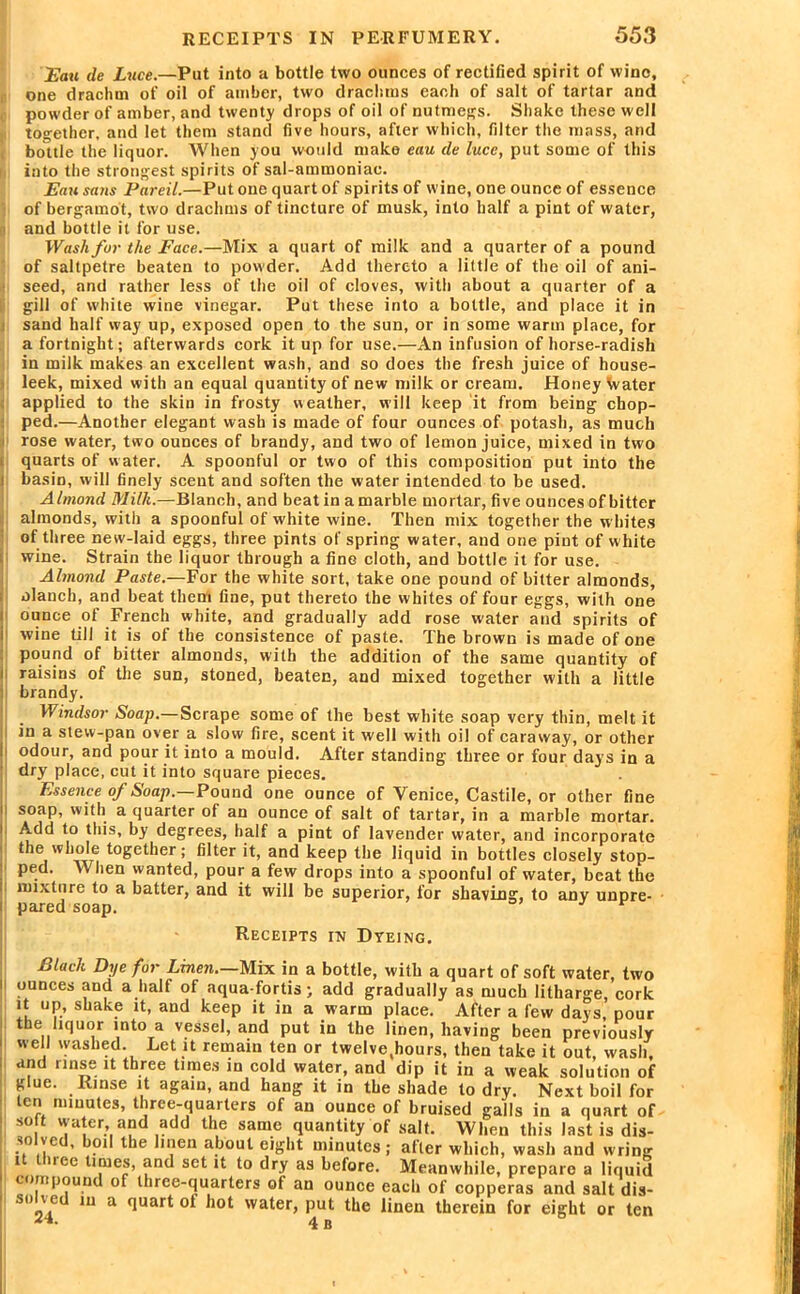 Eau de Luce.—Put into a bottle two ounces of rectified spirit of wine, one drachm of oil of amber, two drachms each of salt of tartar and powder of amber, and twenty drops of oil of nutmegs. Shake these well together, and let them stand five hours, after which, filter the mass, and bottle the liquor. When you would make eau de luce, put some of this into the strongest spirits of sal-ammoniac. Eau sans Pareil.—Put one quart of spirits of wine, one ounce of essence of bergamot, two drachms of tincture of musk, into half a pint of water, i and bottle it for use. Wash fur the Face.—Mix a quart of milk and a quarter of a pound of saltpetre beaten to powder. Add thereto a little of the oil of ani- seed, and rather less of the oil of cloves, with about a quarter of a gill of white wine vinegar. Put these into a bottle, and place it in sand half way up, exposed open to the sun, or in some warm place, for a fortnight; afterwards cork it up for use.—An infusion of horse-radish in milk makes an excellent wash, and so does the fresh juice of house- leek, mixed with an equal quantity of new milk or cream. Honey Water applied to the skin in frosty weather, will keep it from being chop- ped.—Another elegant wash is made of four ounces of potash, as much rose water, two ounces of brandy, and two of lemon juice, mixed in two quarts of w ater. A spoonful or two of this composition put into the basin, will finely scent and soften the water intended to be used. Almond Milk.—Blanch, and beat in a marble mortar, five ounces of bitter almonds, with a spoonful of white wine. Then mix together the whites of three new-laid eggs, three pints of spring water, and one pint of white wine. Strain the liquor through a fine cloth, and bottle it for use. Almond Paste.—For the white sort, take one pound of bitter almonds, olanch, and beat them fine, put thereto the whites of four eggs, with one ounce of French white, and gradually add rose water and spirits of wine till it is of the consistence of paste. The brown is made of one pound of bitter almonds, with the addition of the same quantity of raisins of the sun, stoned, beaten, and mixed together with a little brandy. Windsor Soap.—Scrape some of the best white soap very thin, melt it in a stew-pan over a slow fire, scent it well with oil of caraway, or other odour, and pour it into a mould. After standing three or four days in a dry place, cut it into square pieces. Essence of Soap. Pound one ounce of Venice, Castile, or other fine soap, with a quarter of an ounce of salt of tartar, in a marble mortar. Add to this, by degrees, half a pint of lavender water, and incorporate the whole together; filter it, and keep the liquid in bottles closely stop- pern. vv hen wanted, pour a few drops into a spoonful of water, beat the mixture to a batter, and it will be superior, for shaving, to aDy unpre- pared soap. j r Receipts in Dyeing. Black Dye for Linen.—Mix in a bottle, with a quart of soft water, two ounces and a half of aqua fortis • add gradually as much litharge, cork it up, shake it, and keep it in a warm place. After a few days, pour the liquor into a vessel, and put in the linen, having been previously well washed. Let it remain ten or twelve(hours, then take it out, wash, and rinse it three times in cold water, and dip it in a weak solution of glue. Rinse it again, and hang it in the shade to dry. Next boil for ten minutes, three-quarters of an ounce of bruised galls in a quart of so t water and add the same quantity of salt. When this last is dis- ., 0 ',e ’ * ie ?en about eight minutes ; after which, wash and wring i nee times, and set it to dry as before. Meanwhile, prepare a liquid compound of three-quarters of an ounce each of copperas and salt dis- st,„'.e 1U a (luar* °f hot water, put the linen therein for eight or ten 4 B