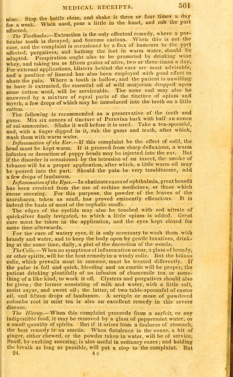 niac Stop the bottle close, and shake it three or four times a day tor a week. When used, pour a little in the hand, and rub the part sffcolcd The Toothache.—Extraction is the only effectual remedy, where a par- ticular tooth is decayed, and become carious. When this is not the case and the complaint is occasioned by a flux of humours to the part affected, purgatives, and bathing: the feet in warm water, should he adopted. Perspiration ought also to be promoted by drinking wine whey, and taking ten or fifteen grains of nitre, two or three times a day. For external applications, blisters behind the ears are most advisable, and a poultice of linseed has also been employed with good effect to abate the pain. Where a tooth is hollow, and the patient is unwilling to have it extracted, the essential oil of wild marjoram dropped upon some cotton wool, will be serviceable. The same end may also be answered by a mixture of equal parts of the .tinctuie of opium and- myrrh, a few drops of which may be introduced into the tooth on a little cotton. . The following is recommended as a preservative of the teeth and gums. Mix six ounces of tincture of Peruvian bark with half an ounce of sal-ammoniac. Shake it well before it is used. Take a tea-spoonful, and, with a finger dipped in it, rub the gums and teeth, alter which, wash them with warm water. Inflammation of the Tar.—If this complaint be the effect of cold, the head must be kept warm. If it proceed from sharp defluxions, a warm infusion or decoction of poppy heads may be injected into the ear. But if the disorder is occasioned by the intrusion of an insect, the smoke of tobacco will be a proper application, after which, a little warm oil may be poured into the part. Should the pain be very troublesome, add a few drops of laudanum. Inflammation of the Eyes.—In obstinate cases of ophthalmia, great benefit has been received from the use of errhine medicines, or those which cause sneezing. For this purpose, the powder of the leaves of the asarabacca, taken as snuff, has proved eminently efficacious. It is indeed the basis of most of the cephalic snuffs. The edges of the eyelids may also be touched with red nitrate of quicksilver finely levigated, to yvliich a little opium is added. Great care must be taken in the application, and the eyes kept closed for some time afterwards. For the cure of watery eyes, it is only necessary to wash them with brandy and water, and to keep the body open by gentle laxatives, drink- ing at the same time, daily, a pint of the decoction of the woods. The Colic.—When no symptoms of inflammation occur, a glass of brandy, or other spirits, will be the best remedy in a windy colic. But the bilious colic, which prevails most in summer, must be treated differently. If the pulse is full and quick, bleeding and an emetic will be proper, the patient drinking plentifully of an infusion of chamomile tea, or some- thing of a like kind, to work it off. Clysters and purgatives should also be given; the former consisting of milk and water, with a little salt, moist sugar, and sweet oil; the latter, of two table-spoonsful of castor oil, and fifteen drops of laudanum. A scruple or more of powdered Colombo root in mint tea is also an excellent remedy in this severe disease. The Hiccup.—When this complaint proceeds from a surfeit, or any indigestible food, it may be removed by a glass of peppermint water, or a small quantity of spirits. But if it arises from a foulness of stomach, the best remedy is an emetic. When flatulence is the cause, a bit of ginger, cither chewed, or the powder taken in water, Will be of service. Snuff, by exciting sneezing, is also useful in ordinary cases; and holding the breath as long as possible, will put a stop to the complaint. But 24. 4 c