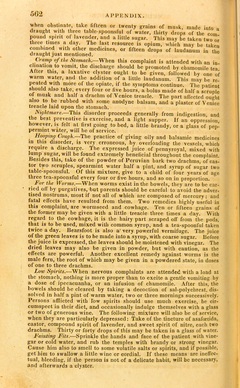 when obstinate, take fifteen or twenty grains of musk, made into a draught with three table-spoonsful of water, thirty drops of the com pound spirit of lavender, and a little sugar. This may be taken two or three times a day. The last resource is opium, which may be taken combined with other medicines, or fifteen drops of laudanum in the draught just mentioned. Cramp of the Stomach.—When this complaint is attended with an in clination to vomit, the discharge should be promoted by chamomile tea Alter this, a laxative clyster ought to be given, followed by one of warm water, and the addition of a little laudanum. This may be re peated with more of the opiate, if the symptoms continue. The patient should also take, every four or five hours, a bolus made of half a scruple o musk and half a drachm of Venice treacle. The part alfected ought also to be rubbed with some anodyne balsam, and a plaster of Venice treacle laid upon tbe stomach. Nightmare. This disorder proceeds generally from indigestion, and the best preventive is exercise, and a light supper. If an oppression however, is felt at first going to bed, a little brandy, or a glass of pep- permint water, will be of service. Hooping Cough.—'The practice of giving oily and balsamic medicines in this disorder, is very erroneous, by overloading the vessels, which require a discharge. The expressed juice of pennyroyal, mixed with lump sugar, will be found extremely beneficial throughout the complaint. Besides this, take of the powder of Peruvian bark two drachms, of cas- tor t^vo scruples, spearmint water half a pint, and syrup of sugar two table-spoonsful. Of this mixture, give to a child of four years of age three tea-spoonsful every four or five hours, and so on in proportion. For the Worms.—When worms exist in the bowels, they are to be car- ried oft' by purgatives, but parents should be careful to avoid the adver- tised nostrums, most if not all of which are composed of mercury; and fatal effects have resulted from them. Two remedies highly useful in this complaint, are wormseed and cowhage. Ten or fifteen grains of the former may be given with a little treacle three times a day. With regard to the cowhage, it is the hairy part scraped off from the pods, that is to be used, mixed with common syrup, and a tea-spoonful taken twice a day. Bearsfoot is also a'very powerful vermifuge. The juice of the green leaves is to be made into a syrup, with coarse sugar. Before the juice is expressed, the leaves should be moistened with vinegar. The dried leaves may also be given in powder, but with caution, as the effects are powerful. Another excellent remedy against worms is the male fern, the root of which may be given in a powdered state, in doses of one to three drachms. Low Spirits.—When nervous complaints are attended with a load at the stomach, nothing is more proper than to excite a gentle vomiting by a dose of ipecacuanha, or an infusion of chamomile. After this, the bowels should be cleared by taking a decoction of sal-polychrest, dis- solved in half a pint of warm water, two or three mornings successively. Persons afflicted with low spirits should use much exercise, be cir- cumspect in their diet, and occasionally indulge themselves with a glass or two of generous wine. The following mixture will also be of service, when they are particularly depressed: Take of the tincture of asafoetida, castor, compound spirit of lavender, and sweet spirit of nitre, each two drachms. Thirty or forty drops of this may be taken in a glass of water. Fainting Fits.—Sprinkle the hands and face of the patient with vine- gar or cold water, and rub the temples with brandy or strong vinegar. Cause him also to smell to some volatile salts or spirits, and if possible, get him to swallow a little wine or cordial. If these means are ineffec- tual, bleeding, if the person is not of a delicate habit, will be necessary, and afterwards a clyster.