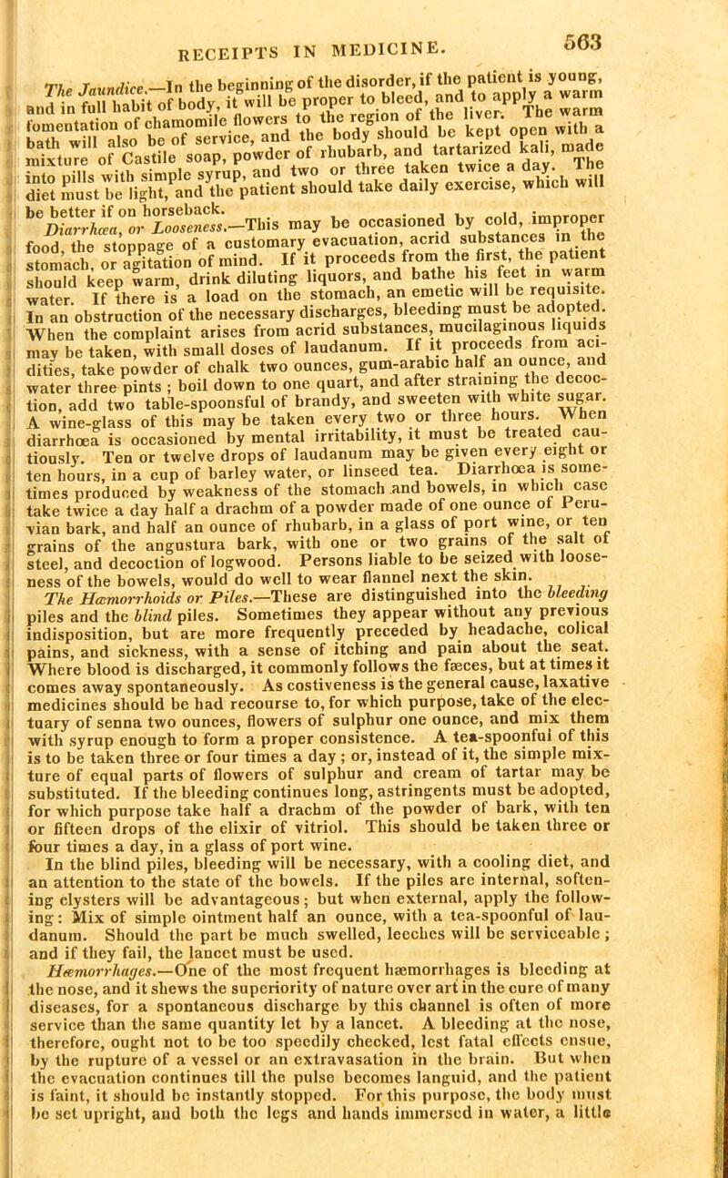 LaiS&S& KS- op^-v s¥‘pis i^^pio k^: r^-ii diet must be light,rnd the patient should take daily exetcise, which wt ‘aW^SS.-This may be occasioned by cold, improper food the stoppage of a customary evacuation, acrid substances in the stomach or agHation of mind. If it proceeds from the first, the patient should keep warm, drink diluting liquors, and bathe his feet in warm water. If there is a load on the stomach, an emetic will be requisite. In an obstruction of the necessary discharges, bleeding must be a<j?Pted- When the complaint arises from acrid substances, mucilaginous liquids may be taken, with small doses of laudanum. If it proceeds from aci- dities, take powder of chalk two ounces, gum-arabic half an ounce, and water three pints ; boil down to one quart, and after straining the decoc- tion, add two table-spoonsful of brandy, and sweeten with white sugar. A wine-glass of this maybe taken every two or three hours. When diarrhoea is occasioned by mental irritability, it must be treated cau- tiously. Ten or twelve drops of laudanum may be given every eight or ten hours, in a cup of barley water, or linseed tea. Diarrhoea is some- times produced by weakness of the stomach and bowels, in which case take twice a day half a drachm of a powder made of one ounce ot Peru- vian bark, and half an ounce of rhubarb, in a glass of port wine, or ten grains of the angustura bark, with one or two grains of the salt ot steel, and decoction of logwood. Persons liable to be seized with loose- ness of the bowels, would do well to wear flannel next the skin. The Hcemorrhoids or Piles.—These are distinguished into the bleeding piles and the blind piles. Sometimes they appear without any previous indisposition, but are more frequently preceded by headache, colical pains, and sickness, with a sense of itching and pain about the seat. Where blood is discharged, it commonly follows the fasces, but at times it comes away spontaneously. As costiveness is the general cause, laxative medicines should be had recourse to, for which purpose, take of the elec- tuary of senna two ounces, flowers of sulphur one ounce, and mix them with syrup enough to form a proper consistence. A tea-spoonfui of this is to be taken three or four times a day ; or, instead of it, the simple mix- ture of equal parts of flowers of sulphur and cream of tartar may be substituted. If the bleeding continues long, astringents must be adopted, for which purpose take half a drachm of the powder ot bark, with ten or fifteen drops of the elixir of vitriol. This should be taken three or four times a day, in a glass of port wine. In the blind piles, bleeding will be necessary, with a cooling diet, and an attention to the state of the bowels. If the piles are internal, soften- ing clysters will be advantageous; but when external, apply the follow- ing : Mix of simple ointment half an ounce, with a tea-spoonful of lau- danum. Should the part be much swelled, leeches will be serviceable ; and if they fail, the lancet must be used. Htemorrhages.—One of the most frequent haemorrhages is bleeding at the nose, and it shews the superiority of nature over art in the cure of many diseases, for a spontaneous discharge by this channel is often of more service than the same quantity let by a lancet. A bleeding at the nose, therefore, ought not to be too speedily checked, lest fatal cfl'ects ensue, by the rupture of a vessel or an extravasation in the brain. But when the evacuation continues till the pulse becomes languid, and the patient is faint, it should be instantly stopped. For this purpose, the body must, bo set upright, and both the legs and hands immersed in water, a little