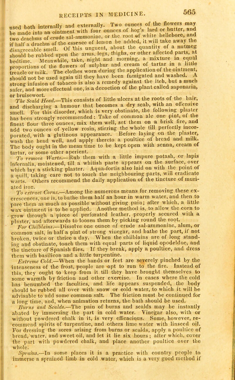 used both internally and externally. Two ounces of the flowers may be made into an ointment with four ounces of hog; s lard or butter, and two drachms of crude sal-ammoniac, or the root of white hellebore, and if half a drachm of the essence of lemon be added, it will take away the disagreeable smell. Of this unguent, about the quantity of a nutmeg should be rubbed upon the arms, legs, thighs, or other affected parts, at bedtime. Meanwhile, take, night and morning, a mixture in equal proportions of the flowers of sulphur and cream ot tartar in a little treacle or milk. The clothes worn during the application of the ointment, should not be used again till they have been fumigated and washed. A strong infusion of tobacco is also a remedy against the itch, but a much safer, and more effectual one, is a decoction of the plant called saponaua, or bruisewort. ... . „ , c ., , • The Scald Head.—This consists of little ulcers at the roots of the hair, and discharging a humour that becomes a dry scab, with an offensive smell. For this disorder, which is very obstinate, the following plaster has been strongly recommended: Take of common ale one pint, ot the finest flour three ounces, mix them well, set them on a brisk tire, and add two ounces of yellow rosin, stirring the whole till perfectly incor- porated, with a glutinous appearance. Before laying on the plaster, wash the head well, and apply thereto a poultice ot bread anc milk. The body ought in the mean time to be kept open with senna, cream ot tartar, or some other aperient. ... . , , . To remove Warts.—Rub them with a little impure potash, or lapis infernalis, moistened, till a whitish paste appears on the surface, over which lay a sticking plaster. Aqua-fortis also laid on with the point ot a quill taking care not to touch the neighbouring parts, will eradicate warts. ’ Others recommend the daily application of the tincture of muri- ated iron. . To extract Corns.—Among the numerous means for removing these ex- crescences, one is, to bathe them half an hour in warm water, and then to pare them as much as possible without giving pain; after which, a little wax ointment is to be applied. Another method is, to allow the corn to grow through a piece of perforated leather, properly secured with a plaster, and afterwards to loosen them by picking round the root. For Chilblains.—Dissolve one ounce of crude sal-ammoniac, alum, or common salt, in half a pint of strong vinegar, and bathe the part, if not broken, twice or thrice a day. When the chilblains are of long stand- ing and obstinate, touch them with equal parts of liquid opodeldoc, and the tincture of Spanish flies. If they break, apply a poultice, and dress them with basilicon and a little turpentine. Extreme Cold.—When the hands or feet are severely pinched by the intenseness of the frost, people are apt to run to the fire. Instead of this, they ought to keep from it till they have brought themselves to some warmth by friction and other exercise. In cases w'here the cold has benumbed the faculties, and life appears suspended, the body should be rubbed all over with snow or cold water, to which it will be advisable to add some common salt. The friction must be continued for a long time, and, when animation returns, the bath should be used. Burns and Scalds.—The pain of burns and scalds may be instantly abated by immersing the part in cold water. Vinegar also, with or without powdered chalk in it, is very efficacious. Some, however, re- commend spirits of turpentine, and others lime water with linseed oil. For dressing the sores arising from burns or scalds, apply a pouliice of bread, water, and sweet oil, and let it lie six hours; after which, cover the part with powdered chalk, and place another poultice over the whole. Sprains.—In some places it is a practice with country people to immerse a sprained limb in cold water, which is a very good method if