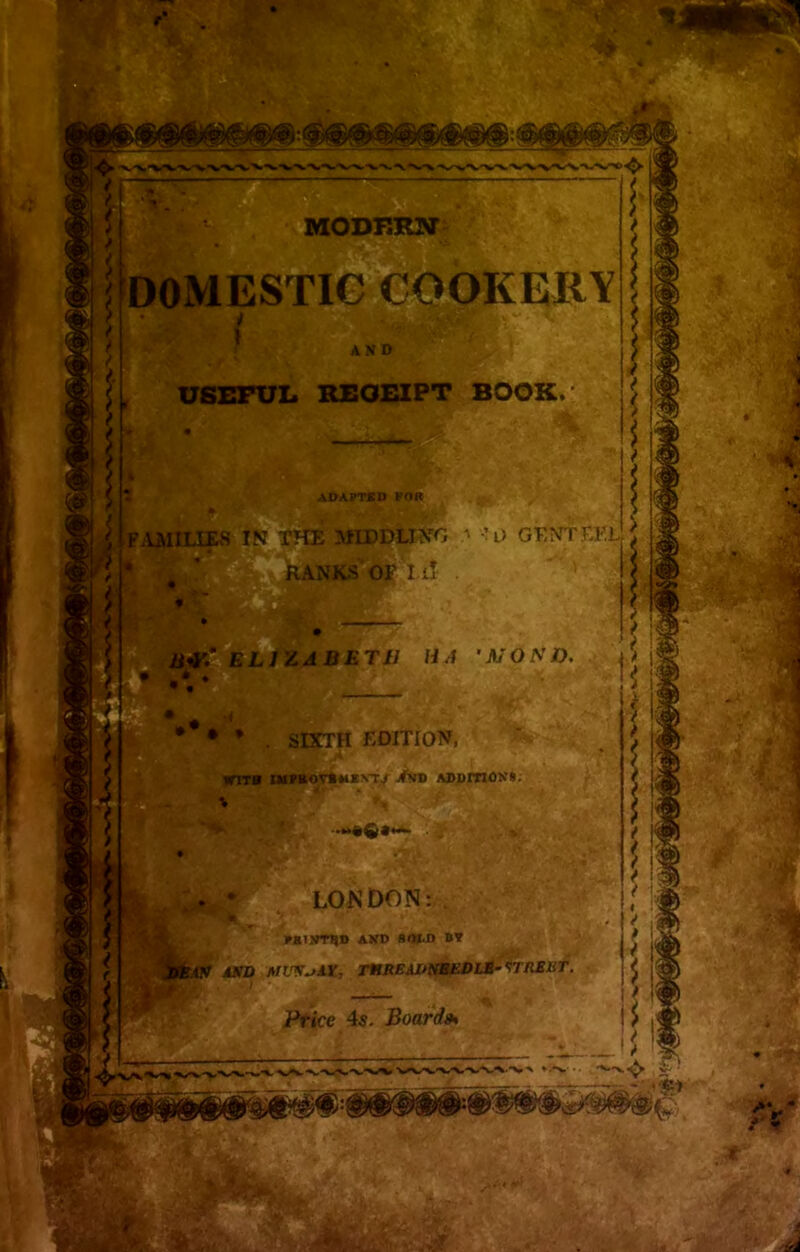 • 4 MODERN ESTIC COOKERY I KgtS*Si AND USEFUL RECEIPT BOOK. 51 Pi ADAPTED POR . g 5 IN THE MIDDLING •• l> GENTEEL E#r: J ! w9 SeLJZ^BET/7 HA ’MONO. SIXTH EDITION, VflTB IMPROVE MKVTV /ND ADDITIONI. :ir * LONDON: PSINT^D AND SfttD BY i1BAV ASD AllV^AX, T1HREAUNEEDLS- STRESt. Price 4s. Board* U 4 1' V * > N