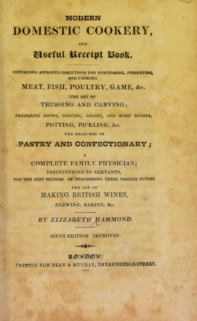 MODERN DOMESTIC COOKERY, AND SSIsefut Ucceipt CONTAINING APPROVED DIRECTIONS FOR PURCHASING, PRESERVING, AND COOKING MEAT, FISH, POULTRY, GAME, &c. THE ART OF TRUSSING AND CARTING; PREPARING SOUPS, GRAVIES, SAUCES, AND MADE DISHES, POTTING, PICKLING, &c. THE BRANCHES OP PASTRY AND CONFECTIONARY j A COMPLETE FAMILY PHYSICIAN; INSTRUCTIONS TO SERVANTS, FOR THE BEST METHOD OF PERFORMING THEIR VARIOUS DUTIES THE ART OP MAKING BRITISH WINES, BREWING, BAKING. &c. BY ELIZABETH HAMMOND. SIXTII EDITION IMPROVED. -**•©«— PRINTED FOR DEAN & MUNDAY, THEADNEEDLE-STREET.