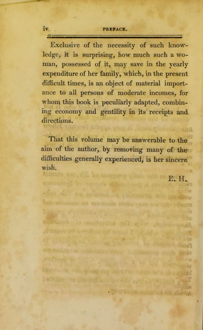 Exclusive of the necessity of such know- ledge, it is surprising, how much such a wo- man, possessed of it, may save in the yearly expenditure of her family, which, in the present difficult times, is an object of material import- ance to all persons of moderate incomes, for whom this book is peculiarly adapted, combin- ing economy and gentility in its receipts and directions. That this volume may be answerable to the aim of the author, by removing many of the difficulties generally experienced, is her sincere wish.