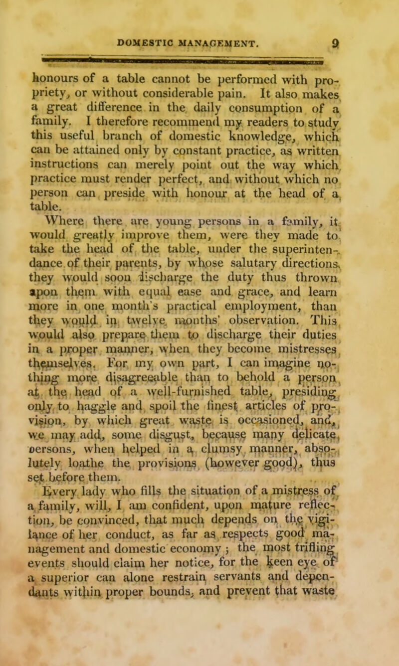 honours of a table cannot be performed with pro- priety, or without considerable pain. It also makes a great difference in the daily consumption of a family. I therefore recommend my readers to study this useful branch of domestic knowledge, which can be attained only by constant practice, as written instructions can merely point out the way which practice must render perfect, and without which no person can preside with honour at the head of a table. Where there are young persons in a family, it would greatly improve them, were they made to take the head of the table, under the superintend dance of their parents, by whose salutary directions, they would soon discharge the duty thus thrown apon them with equal ease and grace, and learn more in one month's practical employment, than they would ip twelve, months’ observation. This would also prepare them t.o discharge their duties in a proper manner, when they become mistresses themselves. For my own part, I can imagine no- thing more disagreeable than to behold a person at the head of a well-furnished table, presiding only to haggle and spoil the iinest articles of p^o- vj^ipn, by which great waste is occasioned, and, w;e may add, some disgust, because many delicate, oersons, when helped in a, clumsy manner, abso- lutely loathe the provisions (however good], thus set before them. livery lady who fills the situation of a mistress of a family, will, I am confident, upon mature reflec- tion, be convinced, that much depends on theyisi- iance of her conduct, as far as respects good ma- nagement and domestic economy ; the most trifling events should claim her notice, for the heen eye of a. superior can alone restrain servants and depen- dants within proper bounds, and prevent that waste