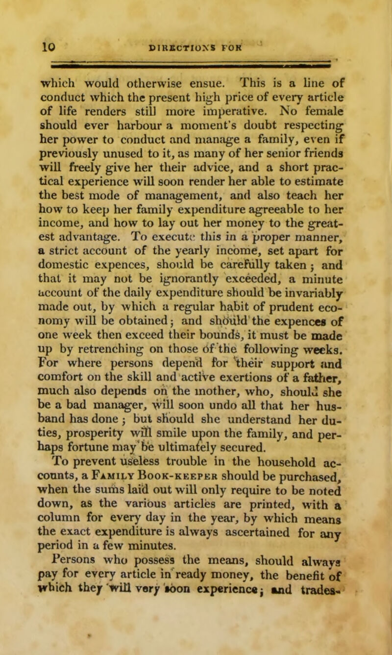 which would otherwise ensue. This is a line of conduct which the present high price of every article of life renders still more imperative. No female should ever harbour a moment’s doubt respecting her power to conduct and manage a family, even if previously unused to it, as many of her senior friends will freely give her their advice, and a short prac- tical experience will soon render her able to estimate the best mode of management, and also teach her how to keep her family expenditure agreeable to her income, and how to lay out her money to the great- est advantage. To execute this in a proper manner, a strict account of the yearly income, set apart for domestic expences, should be carefully taken; and that it may not be ignorantly exceeded, a minute account of the daily expenditure should be invariably made out, by which a regular habit of prudent eco- nomy will be obtained; and should'the expences of one week then exceed their bounds, it must be made up by retrenching on those df the following weeks. For where persons depend for ‘their support and comfort on the skill and active exertions of a father, much also depends on the mother, who, should she be a bad manager, will soon undo all that her hus- band has done ; but should she understand her du- ties, prosperity wfll smile upon the family, and per- haps fortune may'be ultimately secured. To prevent useless trouble in the household ac- counts, a Family Book-keeper should be purchased, when the sums laid out will only require to be noted down, as the various articles are printed, with a column for ever)’ day in the year, by which means the exact expenditure is always ascertained for any period in a few minutes. Persons who possess the means, should always pay for every article in ready money, the benefit of which they will vary soon experience j and trades-