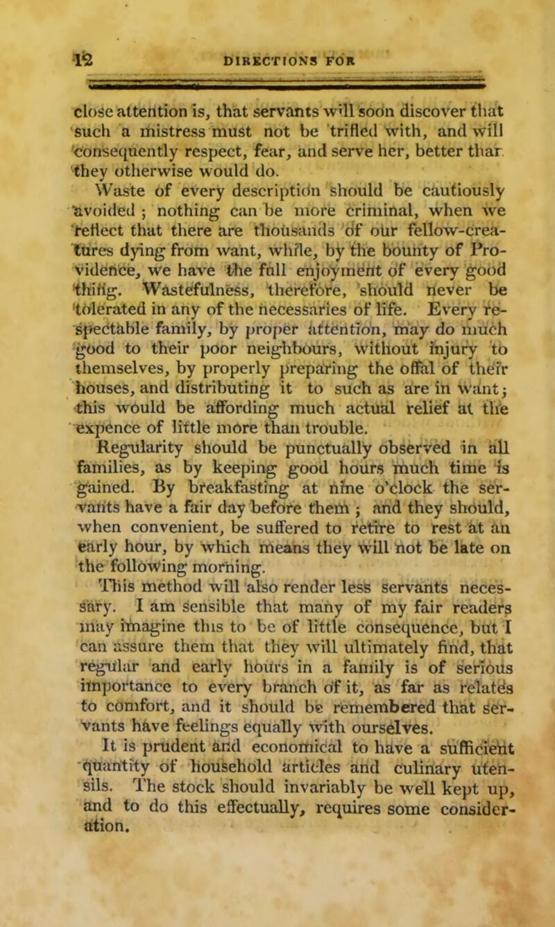 close attention is, that servants will soon discover that such a mistress must not be trifled with, and will consequently respect, fear, and serve her, better thar thev otherwise would do. •/ Waste of every descriptidn should be cautiously ■avoided ; nothing can be more criminal, when we reflect that there are thousands of our fellow-crea- tures dying from want, while, by the bounty of Pro- vidence, we have the full enjoyment of every good thifig. Wastefulness, therefore, should never be tolerated in any of the necessaries of life. Every re- spectable family, by proper attention, may do much good to their poor neighbours, without injury to themselves, by properly preparing the offal of their houses, and distributing it to such as are in want; this would be affording much actual relief at the expence of little more than trouble. Regularity should be punctually observed in all families, as by keeping good hours much time is gained. By breakfasting at nine o’clock the ser- vants have a fair day before them j and they should, when convenient, be suffered to retire to rest at an early hour, by which means they will not be late on the following morning. This method w ill also render less servants neces- sary. I am sensible that many of my fair readers may imagine this to be of little consequence, but I can assure them that they will ultimately find, that regular and early hours in a family is of serious importance to every branch of it, as far as relates to comfort, and it should be remembered that ser- vants have feelings equally ivith ourselves. It is prudent and economical to have a sufficient quantity of household articles and culinary uten- sils. The stock should invariably be well kept up, and to do this effectually, requires some consider- ation.