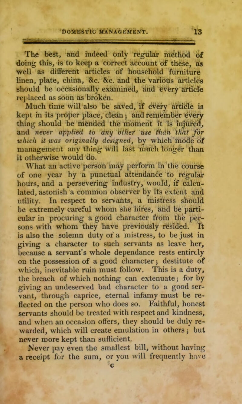 The best, and indeed Only regular method of doing this, is to keep a correct account of these, as well as different articles of household furniture linen, plate, china, &c. &c. and the Various articles should be occasionally examined, and every article replaced as soon as broken. Much time will also be saved, if cVery article is kept in its proper place, clean; and remember every thing should be mended the moment it is injured, and never applied, to any tit Her use than that for which it was originally designed, by which mode of management any thing will last much longer than it otherwise would do. What an active person may perform in the course of one year by a punctual attendance to regular hours, and a persevering industry, would, if calcu- lated, astonish a common observer by its extent and utility. In respect to servants, a mistress should be extremely careful whom she hires, and be parti- cular in procuring a good character from the per- sons with whom they have previously resided. It is also the solemn duty of a mistress, to be just in giving a character to such servants as leave her, because a servant’s whole dependance rests entirely on the possession of a good character ; destitute of which, inevitable ruin must follow. This is a duty, the breach of which nothing can extenuate; for by giving an undeserved bad character to a good ser- vant, through caprice, eternal infamy must be re- flected on the person who does so. Faithful, honest servants should be treated with respect and kindness, and when an occasion oilers, they should be duly re- warded, which will create emulation in others ; but never more kept than sufficient. Never pay even the smallest bill, without having a receipt for the sum, or you will frequently have c