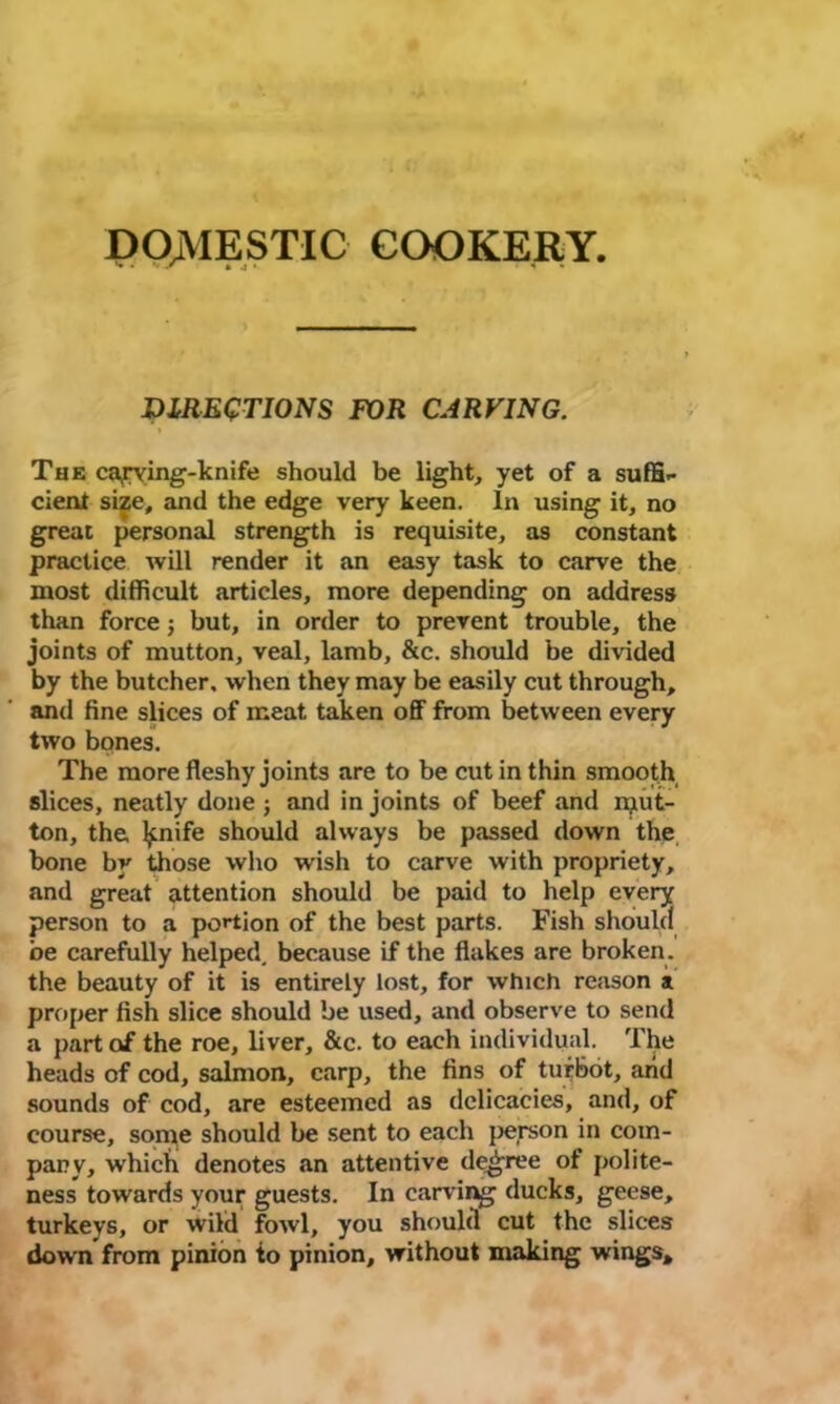 DOMESTIC COOKERY. DIRECTIONS FOR CARVING. The carving-knife should be light, yet of a suffi- cient size, and the edge very keen. In using it, no great personal strength is requisite, as constant practice will render it an easy task to carve the most difficult articles, more depending on address than force; but, in order to prevent trouble, the joints of mutton, veal, lamb, &c. should be divided by the butcher, when they may be easily cut through, and fine slices of meat taken off from between every two bones. The more fleshy joints are to be cut in thin smooth slices, neatly done ; and in joints of beef and rput- ton, the ^nife should always be passed down the bone by those who wish to carve with propriety, and great attention should be paid to help every person to a portion of the best parts. Fish should be carefully helped, because if the flakes are broken, the beauty of it is entirely lost, for which reason at proper fish slice should be used, and observe to send a part of the roe, liver, &c. to each individual. The heads of cod, salmon, carp, the fins of turbot, arid sounds of cod, are esteemed as delicacies, and, of course, some should be sent to each person in com- pany, which denotes an attentive decree of polite- ness towards your guests. In carving ducks, geese, turkeys, or wild fowl, you should cut the slices down from pinion to pinion, without making wings*