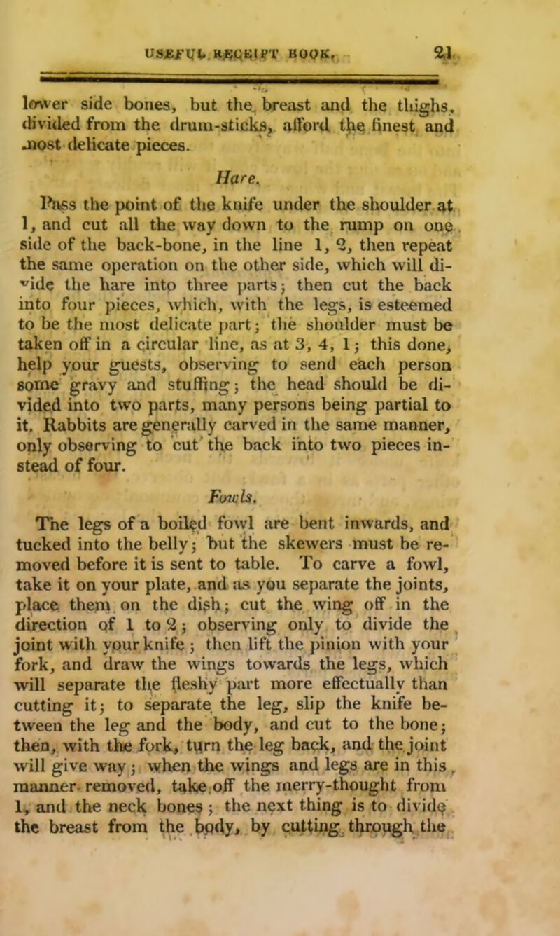 lower side bones, but the, breast and the thighs, divided from the drum-sticks, afford the finest and most delicate pieces. Hare. Ihvss the point of the knife under the shoulder at 1, and cut all the way down to the rump on one side of the back-bone, in the line 1, 2, then repeat the same operation on the other side, which will di- vide the hare into three parts; then cut the back into four pieces, which, with the legs, is esteemed to be the most delicate part; the shoulder must be taken off in a circular line, as at 3, 4, 1; this done, help your guests, observing to send each person some gravy and stuffing; the head should be di- vided into two parts, many persons being partial to it. Rabbits are generally carved in the same manner, only observing to cut the back into two pieces in- stead of four. Fowls. The legs of a boiled fowl are bent inwards, and tucked into the belly; but the skewers must be re- moved before it is sent to table. To carve a fowl, take it on your plate, and as you separate the joints, place them on the dish; cut the wing off in the direction of 1 to 2; observing only to divide the joint with your knife ; then lift the pinion with your fork, and draw the wings towards the legs, which will separate the fleshy part more effectually than cutting it; to separate the leg, slip the knife be- tween the leg and the body, and cut to the bone; then, with the fork, tprn the leg back, and the joint will give way ; when the wings and legs are in this, maimer removed, take off the merry-thought from 1, and the neck bones; the next thing is to divide the breast from the body, by cutting; through the