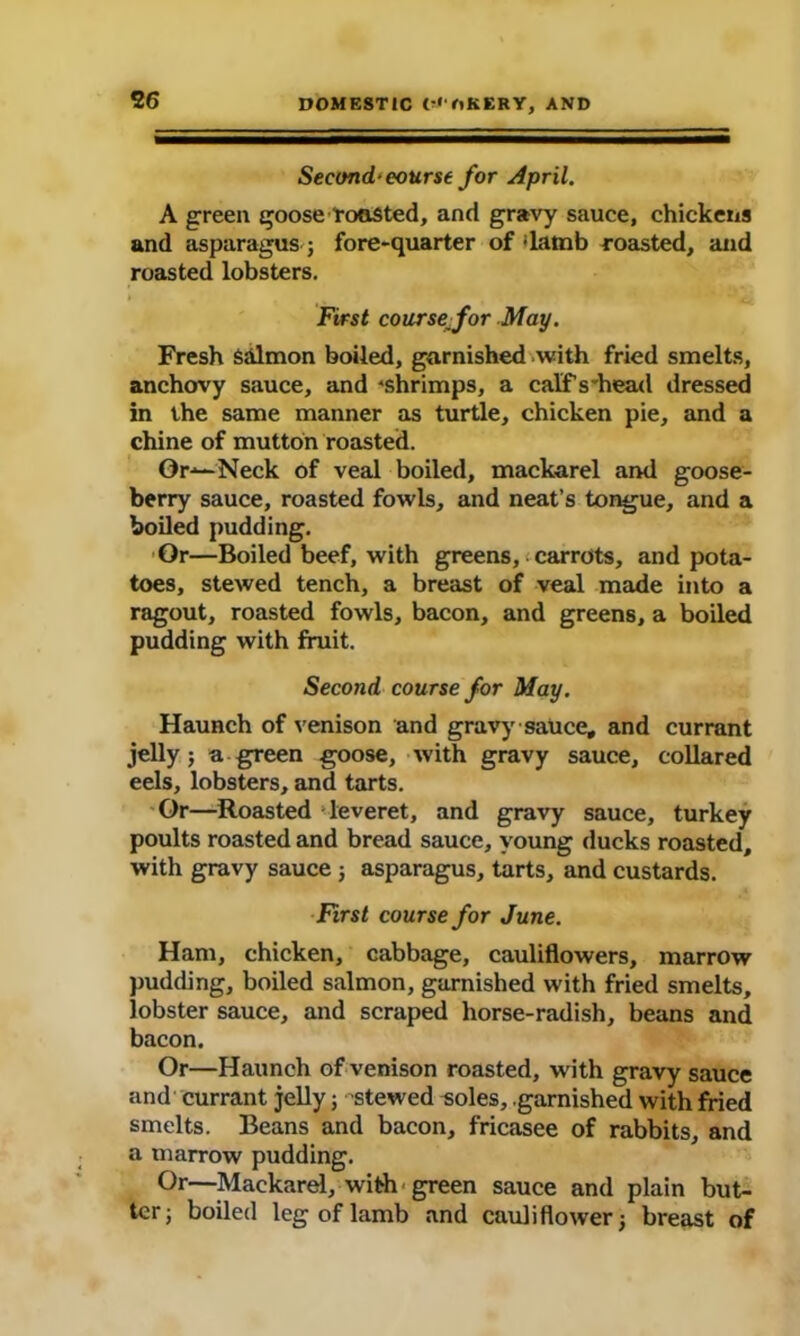 Second* eourse for April. A green goose Toasted, and gravy sauce, chickens and asparagus; fore-quarter of flamb roasted, and roasted lobsters. First course^for May. Fresh Salmon boiled, garnished with fried smelts, anchovy sauce, and shrimps, a calfVhead dressed in the same manner as turtle, chicken pie, and a chine of mutton roasted. Or-*— Neck of veal boiled, mackarel and goose- berry sauce, roasted fowls, and neat’s tongue, and a boiled pudding. Or—Boiled beef, with greens, carrots, and pota- toes, stewed tench, a breast of veal made into a ragout, roasted fowls, bacon, and greens, a boiled pudding with fruit. Second course for May. Haunch of venison and gravy sauce, and currant jelly; a green goose, with gravy sauce, collared eels, lobsters, and tarts. Or—Roasted -leveret, and gravy sauce, turkey poults roasted and bread sauce, young ducks roasted, with gravy sauce ; asparagus, tarts, and custards. First course for June. Ham, chicken, cabbage, cauliflowers, marrow pudding, boiled salmon, garnished with fried smelts, lobster sauce, and scraped horse-radish, beans and bacon. Or—Haunch of venison roasted, with gravy sauce and currant jelly; stewed soles, garnished with fried smelts. Beans and bacon, fricasee of rabbits, and a marrow pudding. Or—Mackarel, with green sauce and plain but- ter; boiled leg of lamb and cauliflower; breast of