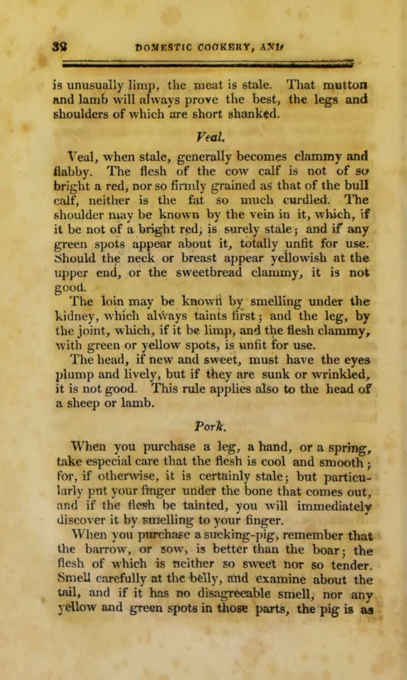 is unusually limp, the meat is stale. That mutton and lamb will always prove the best, the legs and shoulders of which are short shanked. Veal. Veal, when stale, generally becomes clammy and flabby. The flesh of the cow calf is not of so bright a red, nor so firmly grained as that of the bull calf, neither is the fat so much curdled. The shoulder may be known by the vein in it, which, if it be not of a bright red, is surely stale; and if any green spots appear about it, totally unfit for use. Should the neck or breast appear yellowish at the upper end, or the sweetbread clammy, it is not good. The loin may be known by smelling under the kidney, which always taints first; and the leg, by the joint, which, if it be limp, and the flesh clammy, with green or yellow spots, is unfit for use. The head, if new' and sweet, must have the eyes plump and lively, but if they are sunk or wrinkled, it is not good. This rule applies also to the head of a sheep or lamb. Pork. When you purchase a leg, a hand, or a spring, take especial care that the flesh is cool and smooth ; for, if otherwise, it is certainly stale; but particu- larly put your fmger under the bone that comes out, and if the flesh be tainted, you will immediately discover it bv smelling to your finger. When you purchase a sucking-pig, remember that the barrow, or sow, is better than the boar; the flesh of which is neither so sweet nor so tender. Smell carefully at the belly, and examine about the tail, and if it has no disagreeable smell, nor any yellow and green spots in those parts, the pig is a«j