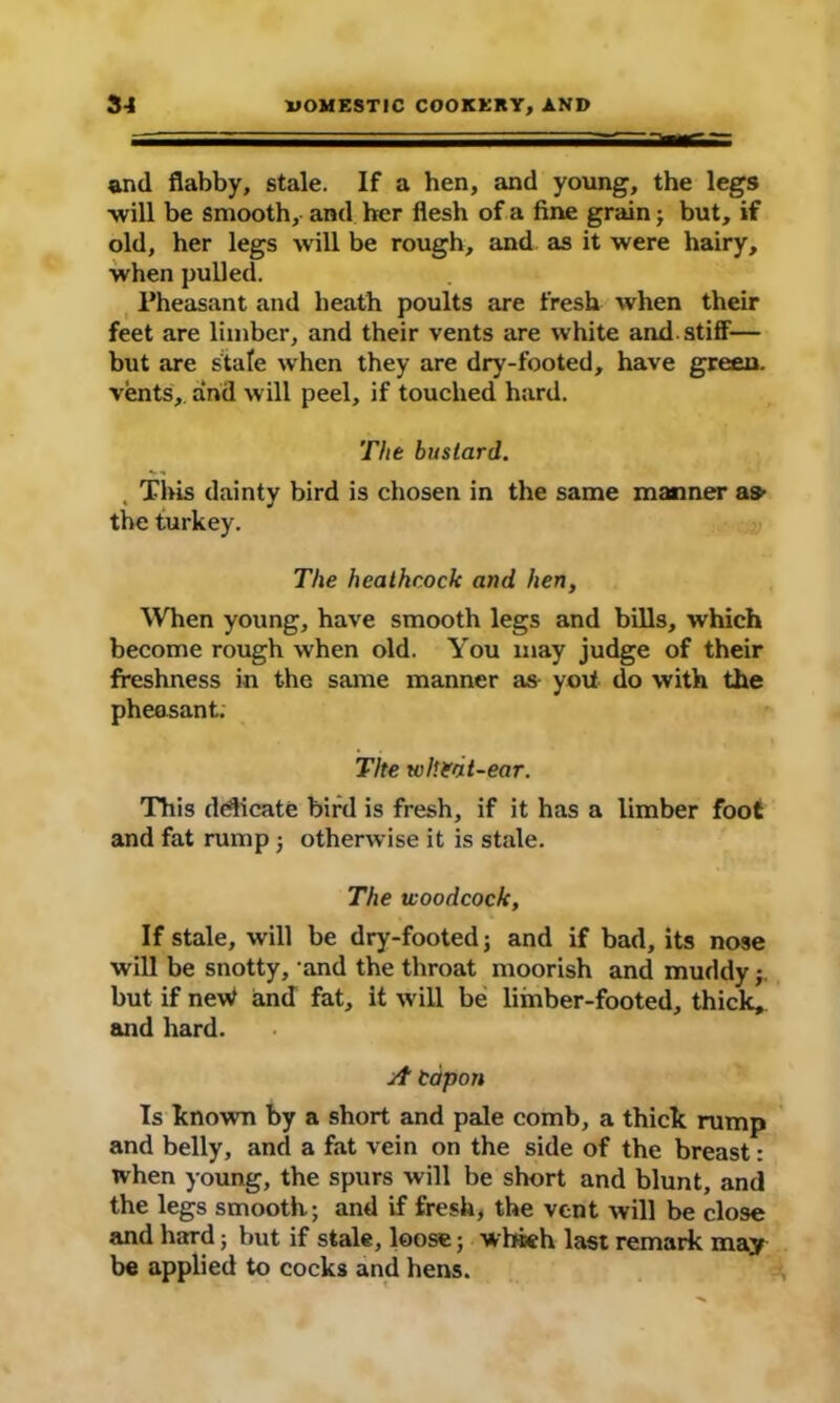 — ■ ' ~ - — and flabby, stale. If a hen, and young, the legs •will be smooth, and her flesh of a fine grain} but, if old, her legs will be rough, and as it were hairy, when pulled. Pheasant and heath poults are fresh when their feet are limber, and their vents are white and stiff— but are stale when they are dry-footed, have green, vents, and will peel, if touched hard. The bustard. This dainty bird is chosen in the same manner as- the turkey. The heathcock and hen, When young, have smooth legs and bills, which become rough when old. You may judge of their freshness in the same manner as yoit do with the pheasant: The wheat-ear. This dedicate bird is fresh, if it has a limber foot and fat rump } otherwise it is stale. The woodcock, If stale, will be dry-footed; and if bad, its nose will be snotty, and the throat moorish and muddy but if neW and fat, it will be limber-footed, thick, and hard. A Capon Is known by a short and pale comb, a thick rump and belly, and a fat vein on the side of the breast: when young, the spurs will be short and blunt, and the legs smooth; and if fresh, the vent will be close and hard; but if stale, loose; which last remark may be applied to cocks and hens.