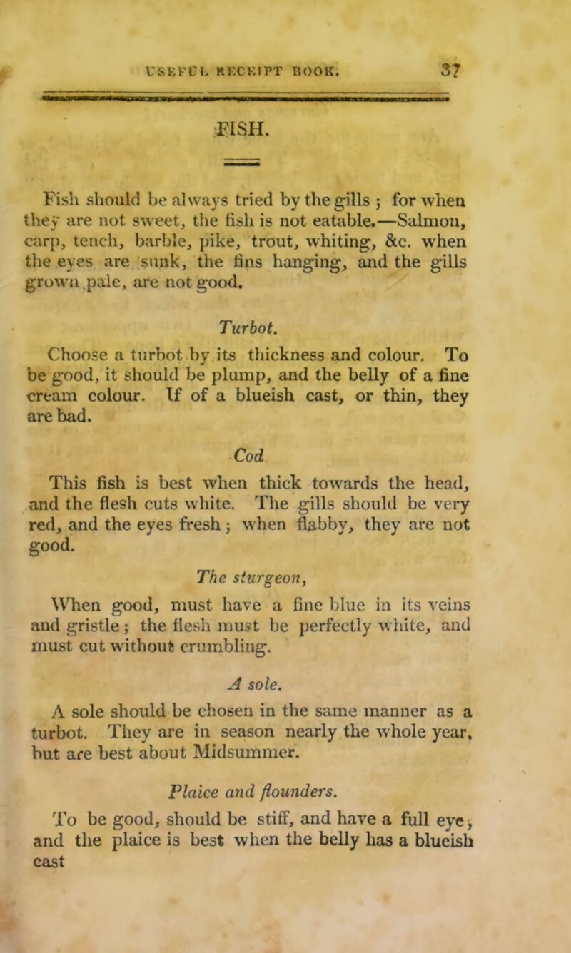 PISH. Fish should be always tried by the gills ; for when they are not sweet, the fish is not eatable.—Salmon, carp, tench, barbie, pike, trout, whiting, &c. when the eyes are sunk, the fins hanging, and the gills grown pale, are not good. Turbot. Choose a turbot by its thickness and colour. To be good, it should be plump, and the belly of a fine cream colour. If of a blueish cast, or thin, they are bad. Cod This fish is best when thick towards the head, and the flesh cuts white. The gills should be very red, and the eyes fresh ; when flabby, they are not good. The sturgeon, When good, must have a fine blue in its veins and gristle ; the flesh must be perfectly white, and must cut without crumbling. A sole. A sole should be chosen in the same manner as a turbot. They are in season nearly the whole year, but are best about Midsummer. Plaice and flounders. To be good, should be stiff, and have a full eye, and the plaice is best when the belly has a blueish cast