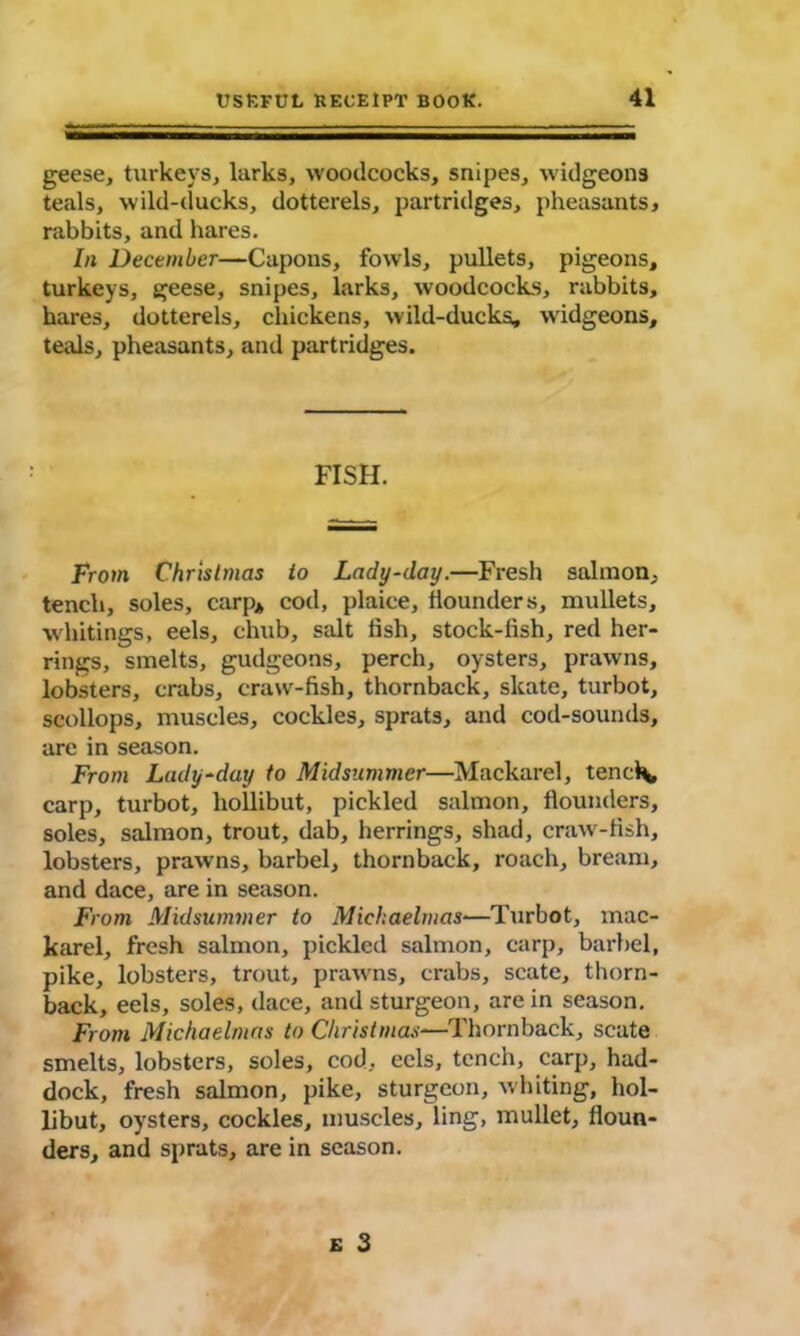geese, turkeys, larks, woodcocks, snipes, widgeons teals, wild-ducks, dotterels, partridges, pheasants, rabbits, and hares. In December—Capons, fowls, pullets, pigeons, turkeys, geese, snipes, larks, woodcocks, rabbits, hares, dotterels, chickens, wild-ducks, widgeons, teals, pheasants, and partridges. FISH. From Christmas to Lady-day.—Fresh salmon, tench, soles, carp* cod, plaice, flounders, mullets, whitings, eels, chub, salt fish, stock-lish, red her- rings, smelts, gudgeons, perch, oysters, prawns, lobsters, crabs, craw-fish, thornback, skate, turbot, scollops, muscles, cockles, sprats, and cod-sounds, are in season. From Lady-day to Midsummer—Mackarel, tencl\, carp, turbot, hollibut, pickled salmon, flounders, soles, salmon, trout, dab, herrings, shad, craw-fish, lobsters, prawns, barbel, thornback, roach, bream, and dace, are in season. From Midsummer to Michaelmas—Turbot, mac- karel, fresh salmon, pickled salmon, carp, barbel, pike, lobsters, trout, prawns, crabs, scate, thorn- back, eels, soles, dace, and sturgeon, are in season. From Michaelmas to Christmas—'Thornback, scate smelts, lobsters, soles, cod, eels, tench, carp, had- dock, fresh salmon, pike, sturgeon, whiting, hol- libut, oysters, cockles, muscles, ling, mullet, floun- ders, and sprats, are in season.
