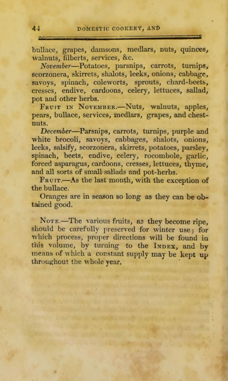 bullace, grapes, damsons, medlars, nuts, quinces, walnuts, filberts, services, &c. November—Potatoes, parsnips, carrots, turnips, scorzonera, skirrets, shalots, leeks, onions, cabbage, savoys, spinach, coleworts, sprouts, chard-beets, cresses, endive, cardoons, celery, lettuces, sallad, pot and other herbs. Fruit in November.—Nuts, walnuts, apples, pears, bullace, services, medlars, grapes, and chest- nuts. December—Parsnips, carrots, turnips, purple and white brocoli, savoys, cabbages, shalots, onions, leeks, salsify, scorzonera, skirrets, potatoes, parsley, spinach, beets, endive, celery, rocombole, garlic, forced asparagus, cardoons, cresses, lettuces, thyme, and all sorts of small sallads and pot-herbs. Fruit.—As the last month, with the exception of the bullace. Oranges are in season so long as they can be ob- tained good. Note.—The various fruits, as they become ripe, should be carefully preserved for winter use; for which process, proper directions will be found in this volume, by turning to the Index, and by means of which a constant supply may be kept up throughout the whole year.
