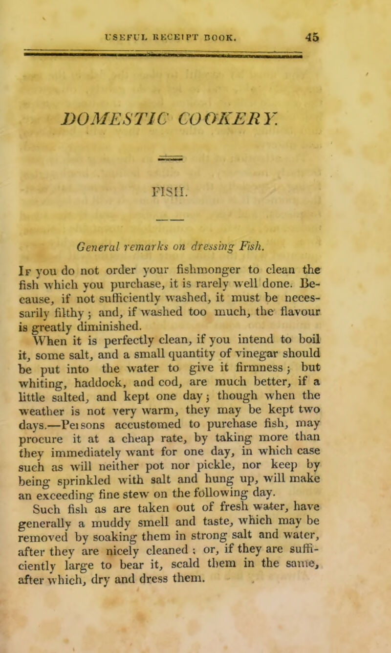 DOMESTIC COOKERY. FISH. General remarks on dressing Fish. If you do not order your fishmonger to clean the fish which you purchase, it is rarely well done. Be- cause, if not sufficiently washed, it must be neces- sarily filthy ; and, if washed too much, the flavour is greatly diminished. When it is perfectly clean, if you intend to boil it, some salt, and a small quantity of vinegar should be put into the water to give it firmness ; but whiting, haddock, and cod, are much better, if a little salted, and kept one day 5 though when the weather is not very warm, they may be kept two days.—l’eisons accustomed to purchase fish, may procure it at a cheap rate, by taking more than they immediately want for one day, in which case such as will neither pot nor pickle, nor keep by being sprinkled with salt and hung up, will make an exceeding fine stew on the following day. Such fish as are taken out of fresh water, have generally a muddy smell and taste, which may be removed by soaking them in strong salt and water, after they are nicely cleaned ; or, if they are suffi- ciently large to bear it, scald them in the same, after which, dry and dress them.