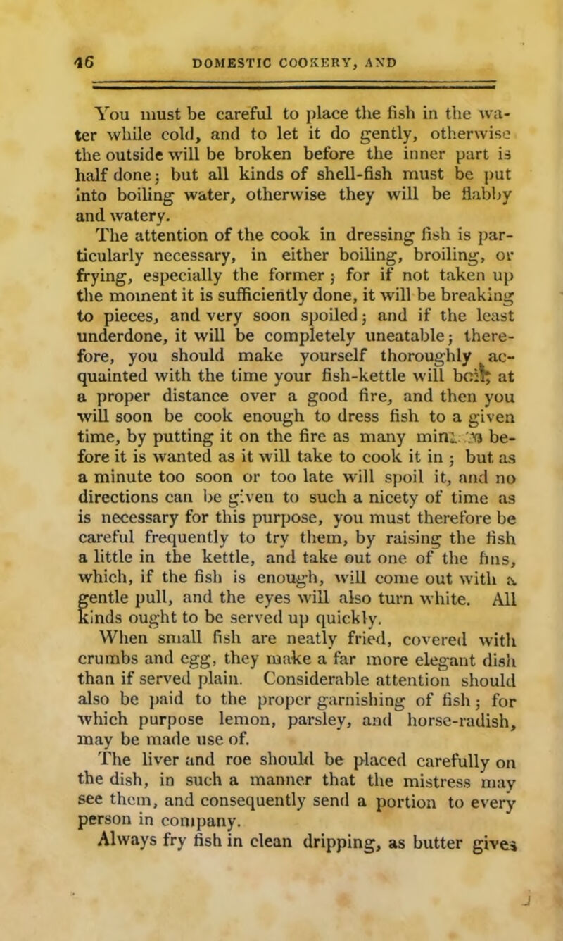 You must be careful to place the fish in the wa- ter while cold, and to let it do gently, otherwise the outside will be broken before the inner part is half done; but all kinds of shell-fish must be put into boiling water, otherwise they will be fiabby and watery. The attention of the cook in dressing fish is par- ticularly necessary, in either boiling, broiling, or frying, especially the former ; for if not taken up the moment it is sufficiently done, it will be breaking to pieces, and very soon spoiled; and if the least underdone, it will be completely uneatable j there- fore, you should make yourself thoroughly t ac- quainted with the time your fish-kettle will bo:!; at a proper distance over a good fire, and then you will soon be cook enough to dress fish to a given time, by putting it on the fire as many mini M be- fore it is wanted as it will take to cook it in ; but as a minute too soon or too late will spoil it, and no directions can be given to such a nicety of time as is necessary for this purpose, you must therefore be careful frequently to try them, by raising the fish a little in the kettle, and take out one of the fins, which, if the fish is enough, will come out with a fentle pull, and the eyes will also turn white. All inds ought to be served up quickly. When small fish are neatly fried, covered with crumbs and egg, they make a far more elegant dish than if served plain. Considerable attention should also be paid to the proper garnishing of fish; for which purpose lemon, parsley, and horse-radish, may be made use of. The liver and roe should be placed carefully on the dish, in such a manner that the mistress may see them, and consequently send a portion to every person in company. Always fry fish in clean dripping, as butter gives j