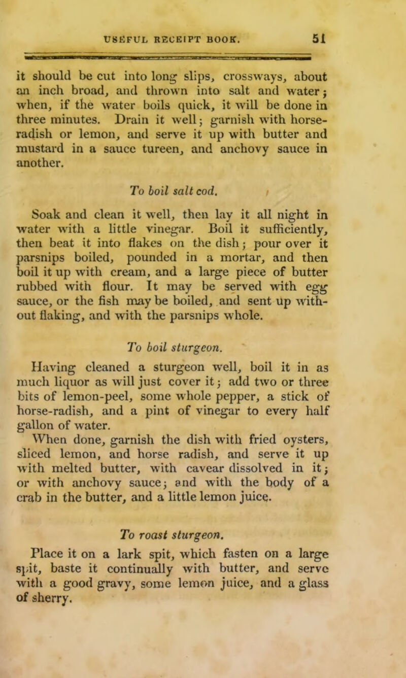 it should be cut into long slips, crossways, about an inch broad, and thrown into salt and water} when, if the water boils quick, it will be done in three minutes. Drain it well; garnish with horse- radish or lemon, and serve it up with butter and mustard in a sauce tureen, and anchovy sauce in another. To boil salt cod. Soak and clean it well, then lay it all night in water with a little vinegar. Boil it sufficiently, then beat it into flakes on the dish; pour over it parsnips boiled, pounded in a mortar, and then boil it up with cream, and a large piece of butter rubbed with flour. It may be served with egg sauce, or the fish may be boiled, and sent up with- out flaking, and with the parsnips w hole. To boil sturgeon. Having cleaned a sturgeon well, boil it in as much liquor as will just cover it j add two or three bits of lemon-peel, some whole pepper, a stick of horse-radish, and a pint of vinegar to every half gallon of water. When done, garnish the dish with fried oysters, sliced lemon, and horse radish, and serve it up with melted butter, with cavear dissolved in it or with anchovy sauce j and with the body of a crab in the butter, and a little lemon juice. To roast sturgeon. Place it on a lark spit, which fasten on a large spit, baste it continually with butter, and serve with a good gravy, some lemon juice, and a glass of sherry.