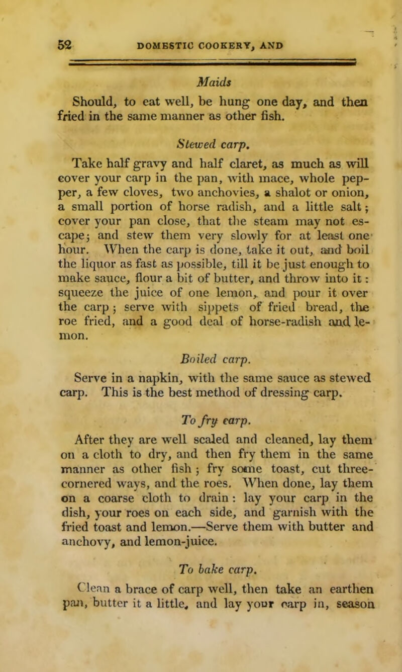 Maids Should, to eat well, be hung one day, and then fried in the same manner as other fish. Stewed carp. Take half gravy and half claret, as much as will cover your carp in the pan, with mace, whole pep- per, a few cloves, two anchovies, a shalot or onion, a small portion of horse radish, and a little salt; cover your pan close, that the steam may not es- cape ; and stew them very slowly for at least one hour. When the carp is done, take it out, and boil the liquor as fast as possible, till it be just enough to make sauce, flour a bit of butter, and throw into it: squeeze the juice of one lemon, and pour it over the carp j serve with sippets of fried bread, the roe fried, and a good deal of horse-radish and le- mon. Boiled carp. Serve in a napkin, with the same sauce as stewed carp. This is the best method of dressing carp. To fry carp. After they are well scaled and cleaned, lay them on a cloth to dry, and then fry them in the same manner as other fish ; fry some toast, cut three- cornered ways, and the roes. When done, lay them on a coarse cloth to drain : lay your carp in the dish, your roes on each side, and garnish with the fried toast and lemon.—Serve them with butter and anchovy, and lemon-juice. To bake carp. Clean a brace of carp well, then take an earthen pan, butter it a little, and lay your carp in, season