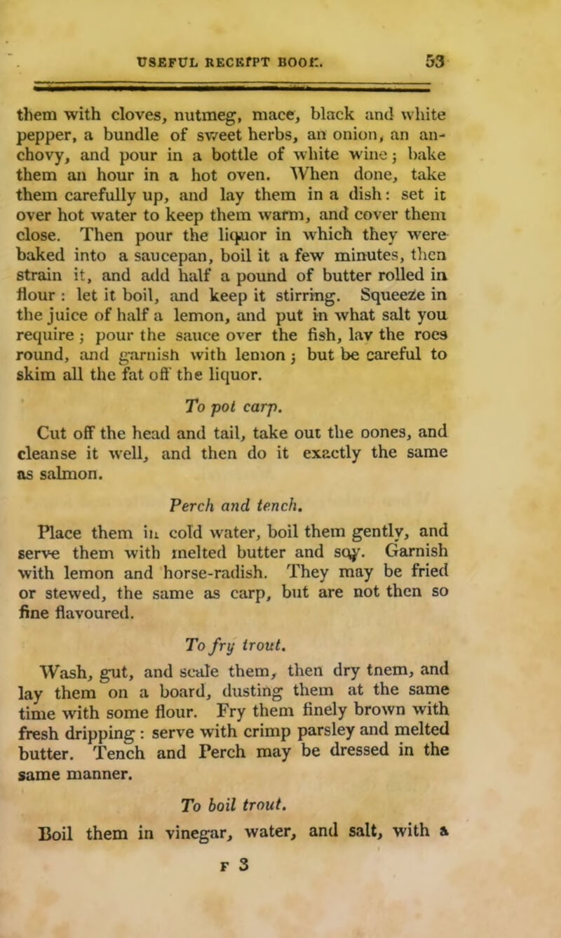 them with cloves, nutmeg, mace, black and white pepper, a bundle of sweet herbs, an onion, an an- chovy, and pour in a bottle of white wine $ bake them an hour in a hot oven. When done, take them carefully up, and lay them in a dish: set it over hot water to keep them warm, and cover them close. Then pour the liquor in which they were baked into a saucepan, boil it a few minutes, then strain it, and add half a pound of butter rolled in flour : let it boil, and keep it stirring. Squeeze in the juice of half a lemon, and put in what salt you require ; pour the sauce over the fish, lav the roes round, and garnish with lemon ; but be careful to skim all the fat oS' the liquor. To pot carp. Cut off the head and tail, take out the oones, and cleanse it well, and then do it exactly the same as salmon. Perch and tench. Place them in cold water, boil them gently, and serve them with melted butter and sqy. Garnish with lemon and horse-radish. They may be fried or stewed, the same as carp, but are not then so fine flavoured. To fry trout. Wash, gut, and scale them, then dry tnem, and lay them on a board, dusting them at the same time with some flour. Fry them finely brown with fresh dripping : serve with crimp parsley and melted butter. Tench and Perch may be dressed in the same manner. To boil trout. Boil them in vinegar, water, and salt, with a