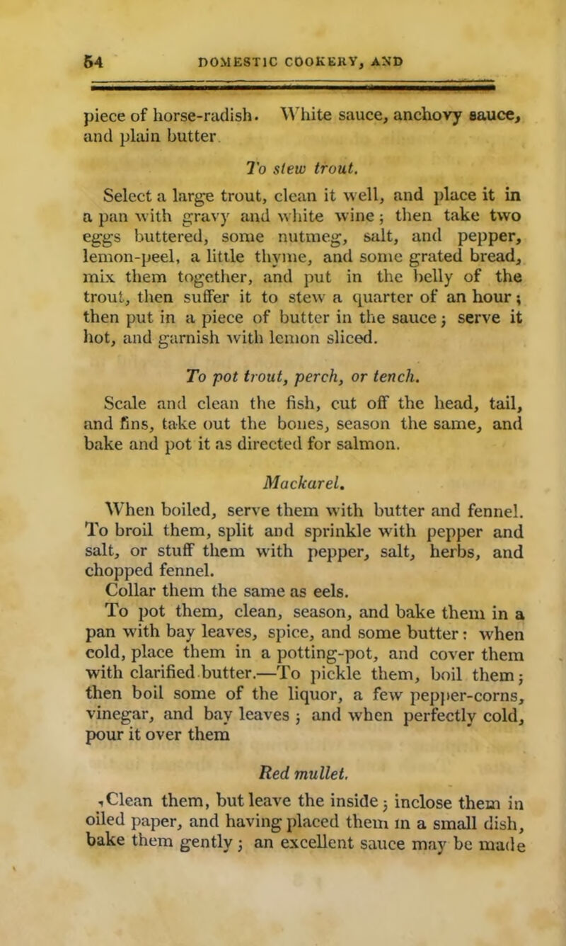 piece of horse-radish. White sauce, anchovy sauce, and plain butter To stew trout. Select a large trout, clean it well, and place it in a pan with gravy and white wine; then take two eggs buttered, some nutmeg, salt, and pepper, lemon-peel, a little thyme, and some grated bread, mix. them together, and put in the belly of the trout, then suffer it to stew a quarter of an hour; then put in a piece of butter in the sauce; serve it hot, and garnish with lemon sliced. To pot trout, perch, or tench. Scale and clean the fish, cut off the head, tail, and fins, take out the bones, season the same, and bake and pot it as directed for salmon. Mackarel, When boiled, serve them with butter and fennel. To broil them, split and sprinkle with pepper and salt, or stuff them with pepper, salt, herbs, and chopped fennel. Collar them the same as eels. To pot them, clean, season, and bake them in a pan with bay leaves, spice, and some butter: when cold, place them in a potting-pot, and cover them with clarified butter.—To pickle them, boil them; then boil some of the liquor, a few pepper-corns, vinegar, and bay leaves ; and when perfectly cold, pour it over them Red mullet. <1 Clean them, but leave the inside; inclose them in oiled paper, and having placed them m a small dish, bake them gently; an excellent sauce may be made