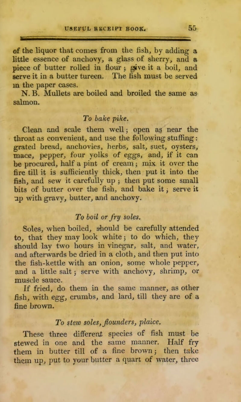 of the liquor that comes from the fish, by adding a little essence of anchovy, a glass of sherry, and a piece of butter rolled in flour ; give it a boil, and serve it in a butter tureen. The fish must be served in the paper cases. N. B. Mullets are boiled and broiled the same as salmon. To bake pike. Clean and scale them well; open as near the throat as convenient, and use the following stuffing: grated bread, anchovies, herbs, salt, suet, oysters, mace, pepper, four yolks of eggs, and, if it can be procured, half a pint of cream; mix it over the fire till it is sufficiently thick, then put it into the fish, and sew it carefully up ; then put some small bits of butter over the fish, and bake it; serve it up with gravy, butter, and anchovy. To boil or fry soles. Soles, when boiled, should be carefully attended to, that they may look white; to do which, they should lay two hours in vinegar, salt, and water, and afterwards be dried in a cloth, and then put into the fish-kettle with an onion, some whole pepper, and a little salt; serve with anchovy, shrimp, or muscle sauce. If fried, do them in the same manner, as other fish, with egg, crumbs, and lard, till they are of a fine brown. To steiu soles,founders, plaice. These three different species of fish must be 6tewed in one and the same manner. Half fry them in butter till of a fine brown; then take them up, put to your butter a quart of water, three