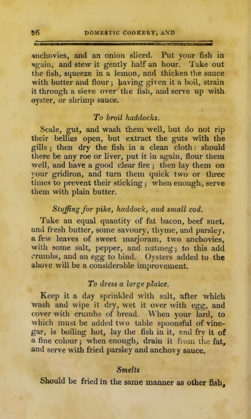 tent— m ammaammmmmmmmjmmmmmmmamMaamamstsa ■ i Mown — Anchovies, and an onion sliced. Put your fish in again, and stew it gently half an hour. Take out the fish, squeeze in a lemon, and thicken the sauce with butter and flour; having given it a boil, strain it through a sieve over the fish, and serve up with oyster, or shrimp sauce. To broil haddocks. Scale, gut, and wash them well, but do not rip their bellies open, but extract the guts with the gills; then dry the fish in a clean cloth: should there be any roe or liver, put it in again, flour them well, and have a good clear fire •, then lay them on your gridiron, and turn them quick two or three times to prevent their sticking j when enough, serve them with plain butter. Stuffing for pike, haddock, and small cod. Take an equal quantity of fat bacon, beef suet, and fresh butter, some savoury, thyme, and parsley, a few leaves of sweet marjoram, two anchovies, with some salt, pepper, and nutmeg j to this add crumbs, and an egg to bind. Oysters added to the above will be a considerable improvement. To dress a large plaice. Keep it a day sprinkled with salt, after which wash and wipe it dry, wet it over with egg, and cover with crumbs of bread. When your lard, to which must be added two table spoonsful of vine- gar, is boiling hot, lay the fish in it, and frv it of a fine colour ■, when enough, drain it from the fat, and serve with fried parsley and anchovy sauce. Smelts Should be fried in the same manner as other fish.