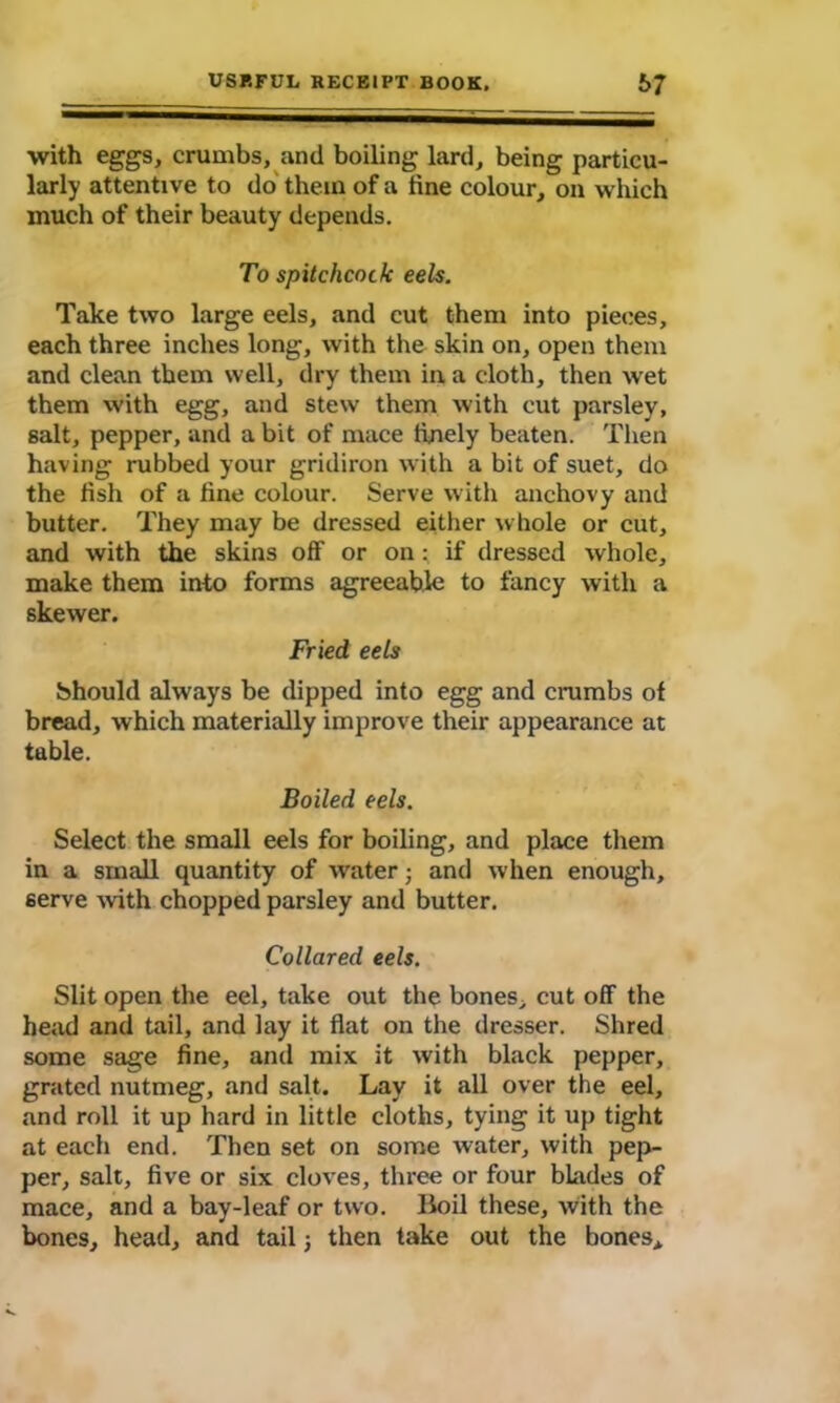 with eggs, crumbs, and boiling lard, being particu- larly attentive to do them of a fine colour, on which much of their beauty depends. To spitchcock eels. Take two large eels, and cut them into pieces, each three inches long, with the skin on, open them and clean them well, dry them in a cloth, then wet them with egg, and stew them with cut parsley, salt, pepper, and a bit of mace finely beaten. Then having rubbed your gridiron with a bit of suet, do the fish of a fine colour. Serve with anchovy and butter. They may be dressed either whole or cut, and with the skins off or on : if dressed whole, make them into forms agreeable to fancy with a skewer. Fried eels Should always be dipped into egg and crumbs of bread, which materially improve their appearance at table. Boiled eels. Select the small eels for boiling, and place them in a small quantity of water; and when enough, serve with chopped parsley and butter. Collared eels. Slit open the eel, take out the bones, cut off the head and tail, and lay it flat on the dresser. Shred some sage fine, and mix it with black pepper, grated nutmeg, and salt. Lay it all over the eel, and roll it up hard in little cloths, tying it up tight at each end. Then set on some water, with pep- per, salt, five or six cloves, three or four blades of mace, and a bay-leaf or two. Boil these, with the bones, head, and tail j then take out the bones*