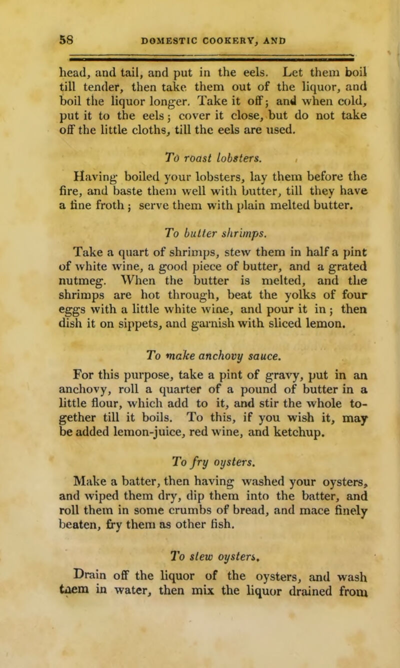 head, and tail, and put in the eels. Let them boil till tender, then take them out of the liquor, and boil the liquor longer. Take it off; and when cold, put it to the eels; cover it close, but do not take off the little cloths, till the eels are used. To roast lobsters. , Having boiled your lobsters, lay them before the fire, and baste them well with butter, till they have a tine froth ; serve them with plain melted butter. To butter shrimps. Take a quart of shrimps, stew them in half a pint of white wine, a good piece of butter, and a grated nutmeg. When the butter is melted, and the shrimps are hot through, beat the yolks of four eggs with a little white wine, and pour it in ; then dish it on sippets, and garnish with sliced lemon. To make anchovy sauce. For this purpose, take a pint of gravy, put in an anchovy, roll a quarter of a pound of butter in a little flour, which add to it, and stir the whole to- gether till it boils. To this, if you wish it, may be added lemon-juice, red wine, and ketchup. To fry oysters. Make a batter, then having washed your oysters, and wiped them dry, dip them into the batter, and roll them in some crumbs of bread, and mace finely beaten, fry them as other fish. To slew oysters. Drain off the liquor of the oysters, and wash taem in water, then mix the liquor drained front