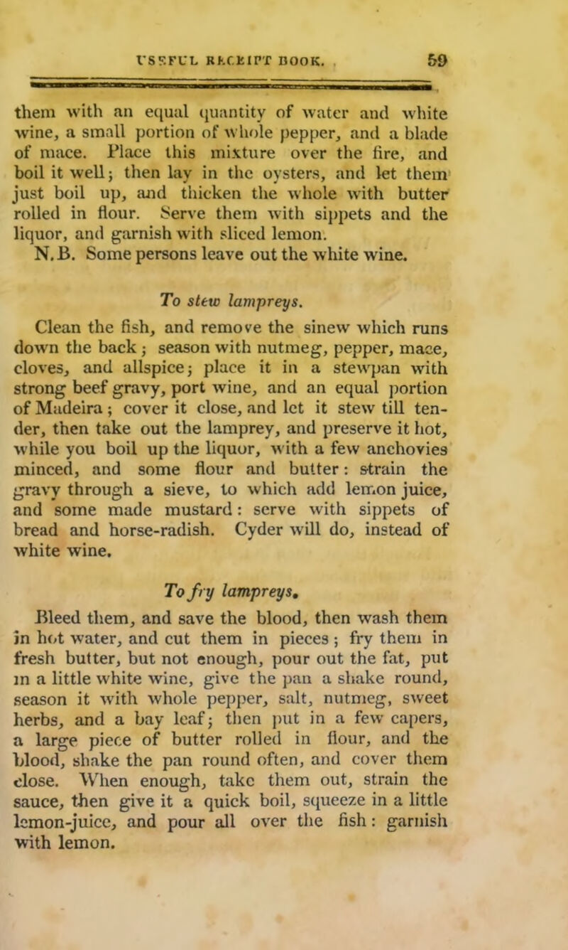 them with an equal quantity of water and white wine, a small portion of whole pepper, and a blade of mace. Place this mixture over the fire, and boil it well; then lay in the oysters, and let them just boil up, and thicken the whole with butter rolled in flour. Serve them with sippets and the liquor, and garnish with sliced lemon. N.B. Some persons leave out the white wine. To stew lampreys. Clean the fish, and remove the sinew which runs down the back; season with nutmeg, pepper, mace, cloves, and allspice; place it in a stewpan with strong beef gravy, port wine, and an equal portion of Madeira ; cover it close, and let it stew till ten- der, then take out the lamprey, and preserve it hot, while you boil up the liquor, with a few anchovies minced, and some flour and butter: strain the gravy through a sieve, to which add lemon juice, and some made mustard: serve with sippets of bread and horse-radish. Cyder will do, instead of white wine. To f ry lampreys. Bleed them, and save the blood, then wash them in hot water, and cut them in pieces ; fry them in fresh butter, but not enough, pour out the fat, put m a little white wine, give the pan a shake round, season it with whole pepper, salt, nutmeg, sweet herbs, and a bay leaf; then put in a few capers, a large piece of butter rolled in flour, and the blood, shake the pan round often, and cover them close. When enough, take them out, strain the sauce, then give it a quick boil, squeeze in a little lemon-juice, and pour all over the fish: garnish with lemon.