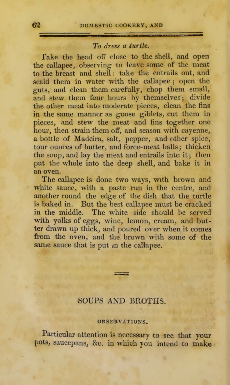 To dress a turtle. fake the head off close to the shell, and open the callapee, observing to leave some of the meat to the breast and shell: take the entrails out, and scald them in water with the callapee ; open the guts, and clean them carefully, chop them small, and stew them four hours by themselves; divide the other meat into moderate pieces, clean the fins in the same manner as goose giblets, cut them in pieces, and stew the meat and fins together one hour, then strain them off, and season with cayenne, a bottle of Madeira, salt, pepper, and other spice, tour ounces of butter, and force-meat balls; thicken the soup, and lay the meat and entrails into it; then put the whole into the deep shell, and bake it in an oven. The callapee is done two ways, with brown and white sauce, with a paste run in the centre, and another round the edge of the dish that the turtle is baked in. But the best callapee must be cracked in the middle. The white side should be served with yolks of eggs, wine, lemon, cream, and but- ter drawn up thick, and poured over when it comes from the oven, and the brown with some of the same sauce that is put in the callapee. SOUPS AND BROTHS. OBSERVATIONS. Particular attention is necessary to see that your pots, saucepans, &c. in which you intend to make