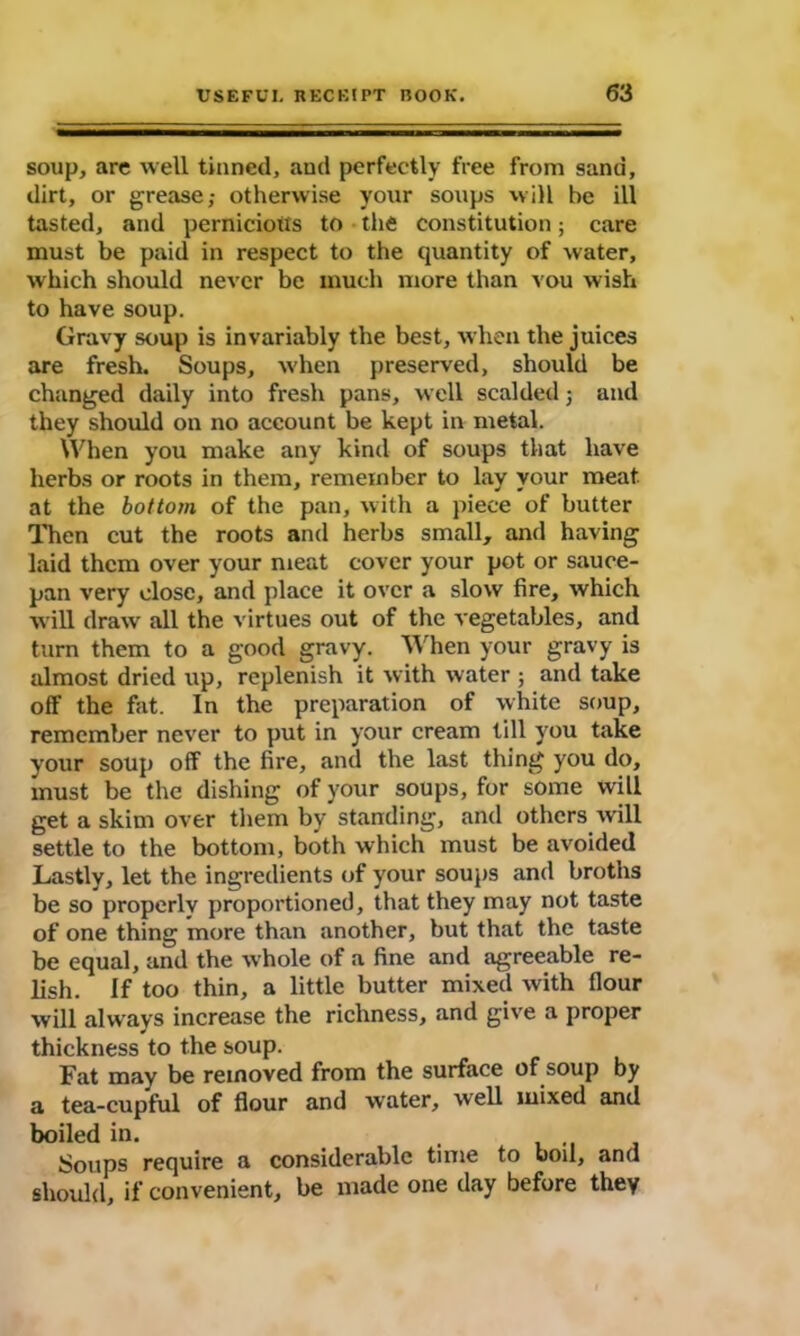 soup, arc well tinned, and perfectly free from sand, dirt, or grease; otherwise your soups will be ill tasted, and pernicious to the constitution; care must be paid in respect to the quantity of water, which should never be much more than vou wish to have soup. Gravy soup is invariably the best, when the juices are fresh. Soups, when preserved, should be changed daily into fresh pans, well scalded; and they should on no account be kept in metal. When you make any kind of soups that have herbs or roots in them, remember to lay your meat at the bottom of the pan, with a piece of butter Then cut the roots and herbs small, and having laid them over your meat cover your pot or sauce- pan very close, and place it over a slow fire, which will draw all the virtues out of the vegetables, and turn them to a good gravy. When your gravy is almost dried up, replenish it with water ; and take off the fat. In the preparation of white soup, remember never to put in your cream till you take your soup off the fire, and the last thing you do, must be the dishing of your soups, for some will get a skim over them by standing, and others will settle to the bottom, both which must be avoided Lastly, let the ingredients (if your soups and broths be so properly proportioned, that they may not taste of one thing more than another, but that the taste be equal, and the whole of a fine and agreeable re- lish. if too thin, a little butter mixed with flour will always increase the richness, and give a proper thickness to the soup. Fat may be removed from the surface of soup by a tea-cupful of flour and water, well mixed and boiled in. . Soups require a considerable time to boil, and should, if convenient, be made one day before they