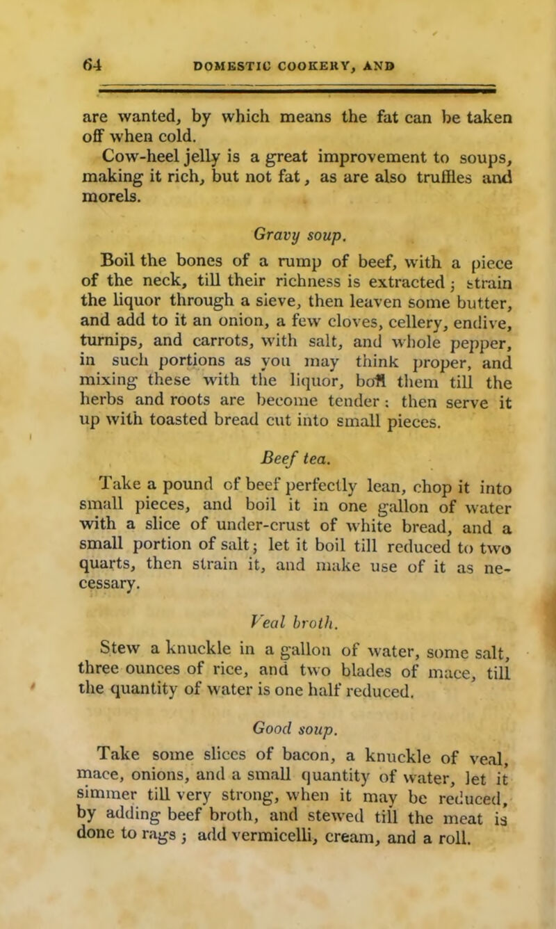 are wanted, by which means the fat can be taken off when cold. Cow-heel jelly is a great improvement to soups, making it rich, but not fat, as are also truffles and morels. Gravy soup. Boil the bones of a rump of beef, with a piece of the neck, till their richness is extracted ; strain the liquor through a sieve, then leaven some butter, and add to it an onion, a few cloves, cellery, endive, turnips, and carrots, with salt, and whole pepper, in such portions as you may think proper, and mixing these with the liquor, boll them till the herbs and roots are become tender : then serve it up with toasted bread cut into small pieces. Beef tea. Take a pound of beef perfectly lean, chop it into small pieces, and boil it in one gallon of water ■with a slice of under-crust of white bread, and a small portion of salt; let it boil till reduced to two quarts, then strain it, and make use of it as ne- cessary. Veal broth. Stew a knuckle in a gallon of water, some salt, three ounces of rice, and two blades of mace, till the quantity of water is one half reduced. Good soup. Take some slices of bacon, a knuckle of veal mace, onions, and a small quantity of water, let it simmer till very strong, when it may be reduced, by adding beef broth, and stewed till the meat is done to rags ; add vermicelli, cream, and a roll.