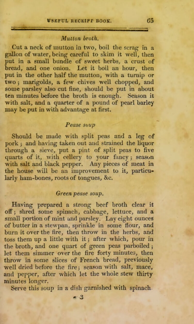 Mutton broth. Cut a neck of mutton in two, boil the scrag in a gallon of water, being careful to skim it well, then put in a small bundle of sweet herbs, a crust of bread, and one onion. Let it boil an hour, then put in the other half the mutton, with a turnip or two; marigolds, a few chives well chopped, and some parsley also cut fine, should be put in about ten minutes before the broth is enough. Season it with salt, and a quarter of a pound of pearl barley may be put in with advantage at first. Pease soup Should be made with split peas and a leg of pork ; and having taken out and strained the liquor through a sieve, put a pint of split peas to five quarts of it, with eellery to your fancy; season with salt and black pepper. Any pieces of meat in the house will be an improvement to it, particu- larly ham-bones, roots of tongues, &c. Green pease soup. Having prepared a strong beef broth clear it off-; shred some spinach, cabbage, lettuce, and a small portion of mint and parsley. Lay eight ounces of butter in a stewpan, sprinkle in some flour, and burn it over the fire, then throw in the herbs, and toss them up a little with it; after which, pour in the broth, and one quart of green peas parboiled ; let them simmer over the fire forty minutes, then throw in some slices of French bread, previously well dried before the fire; season with salt, mace, and pepper, after which let the whole stew thirty minutes longer. Serve this soup in a dish garnished with spinach - 3