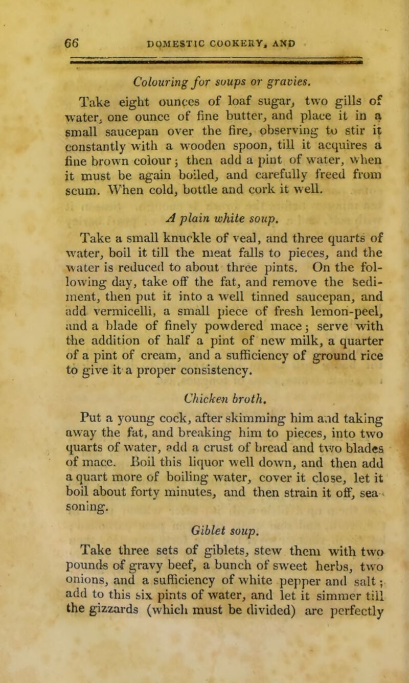 Colouring for soups or gravies. Take eight ounces of loaf sugar, two gills of water, one ounce of fine butter, and place it in a small saucepan over the fire, observing to stir it constantly with a wooden spoon, till it acquires a line brown colour j then add a pint of water, when it must be again boiled, and carefully freed from scum. When cold, bottle and cork it well. A plain white soup. Take a small knuckle of veal, and three quarts of water, boil it till the meat falls to pieces, and the water is reduced to about three pints. On the fol- lowing day, take off the fat, and remove the Sedi- ment, then put it into a well tinned saucepan, and add vermicelli, a small piece of fresh lemon-peel, and a blade of finely powdered mace 3 serve with the addition of half a pint of new milk, a quarter of a pint of cream, and a sufficiency of ground rice to give it a proper consistency. Chicken broth. Put a young cock, after skimming him a.id taking away the fat, and breaking him to pieces, into two quarts of water, add a crust of bread and two blades of mace. Boil this liquor well down, and then add a quart more of boiling water, cover it close, let it boil about forty minutes, and then strain it off, sea soning. Giblet soup. Take three sets of giblets, stew them with two pounds of gravy beef, a bunch of sweet herbs, two onions, and a sufficiency of white pepper and salt; add to this six pints of water, and let it simmer till the gizzards (which must be divided) are perfectly