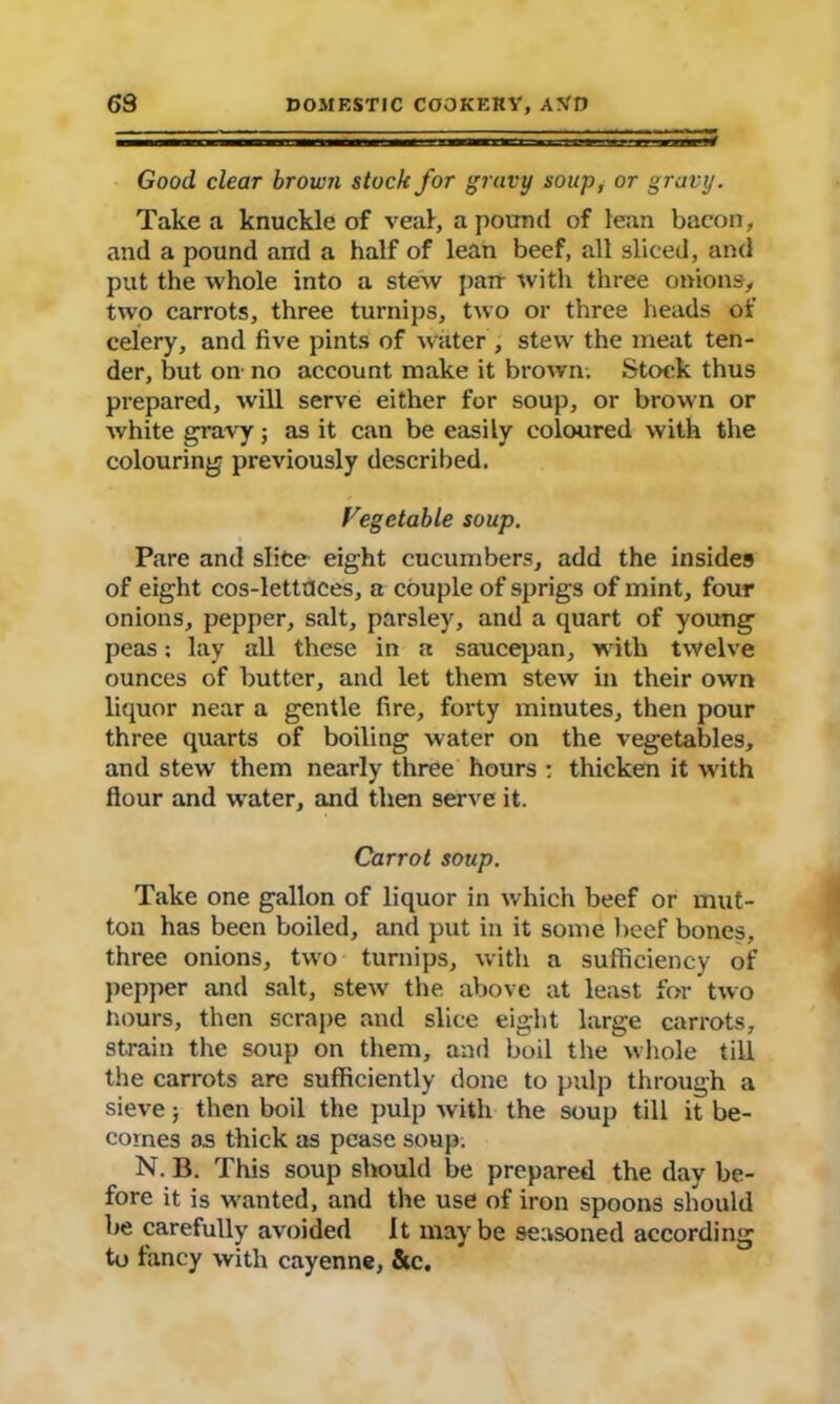 s Good clear brown stock for gravy soup, or gravy. Take a knuckle of veal, a pound of lean bacon, and a pound and a half of lean beef, all sliced, and put the whole into a stew pan with three onions, two carrots, three turnips, two or three heads of celery, and five pints of water, stew the meat ten- der, but on no account make it brown. Stock thus prepared, will serve either for soup, or brown or white gravy; as it can be easily coloured with the colouring previously described. Vegetable soup. Pare and slice eight cucumbers, add the insides of eight cos-lettuces, a couple of sprigs of mint, four onions, pepper, salt, parsley, and a quart of young peas; lay all these in a saucepan, with twelve ounces of butter, and let them stew in their own liquor near a gentle fire, forty minutes, then pour three quarts of boiling water on the vegetables, and stew' them nearly three hours : thicken it with flour and water, and then serve it. Carrot soup. Take one gallon of liquor in which beef or mut- ton has been boiled, and put in it some beef bones, three onions, two turnips, with a sufficiency of pepper and salt, stew the above at least for two hours, then scrape and slice eight large carrots, strain the soup on them, and boil the whole till the carrots are sufficiently done to pulp through a sieve; then boil the pulp with the soup till it be- comes as thick as pease soup. N. B. This soup should be prepared the dav be- fore it is wanted, and the use of iron spoons should be carefully avoided It may be seasoned according to fancy with cayenne, &c.