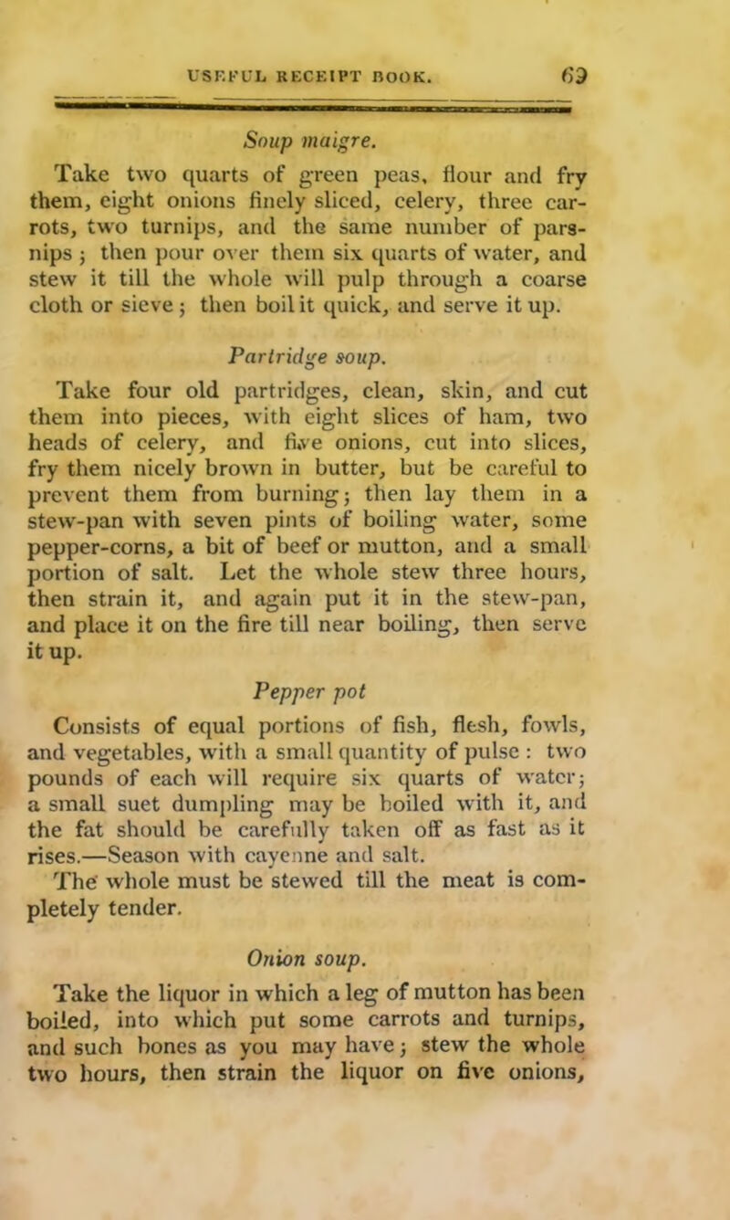 Soup maigre. Take two quarts of green peas, flour and fry them, eight onions finely sliced, celery, three car- rots, two turnips, and the same number of pars- nips ; then pour over them six quarts of water, and stew it till the whole will pulp through a coarse cloth or sieve ; then boil it quick, and serve it up. Partridge soup. Take four old partridges, clean, skin, and cut them into pieces, with eight slices of ham, two heads of celery, and fi,ve onions, cut into slices, fry them nicely brown in butter, but be careful to prevent them from burning; then lay them in a stew-pan with seven pints of boiling water, some pepper-corns, a bit of beef or mutton, and a small portion of salt. Let the whole stew three hours, then strain it, and again put it in the stew-pan, and place it on the fire till near boiling, then serve it up. Pepper pot Consists of equal portions of fish, flesh, fowls, and vegetables, with a small quantity of pulse : two pounds of each will require six quarts of water; a small suet dumpling may be boiled with it, and the fat should be carefully taken off as fast as it rises.—Season with cayenne and salt. The' whole must be stewed till the meat is com- pletely tender. Onion soup. Take the liquor in which a leg of mutton has been boiled, into which put some carrots and turnips, and such bones as you may have; stew the whole two hours, then strain the liquor on five onions.