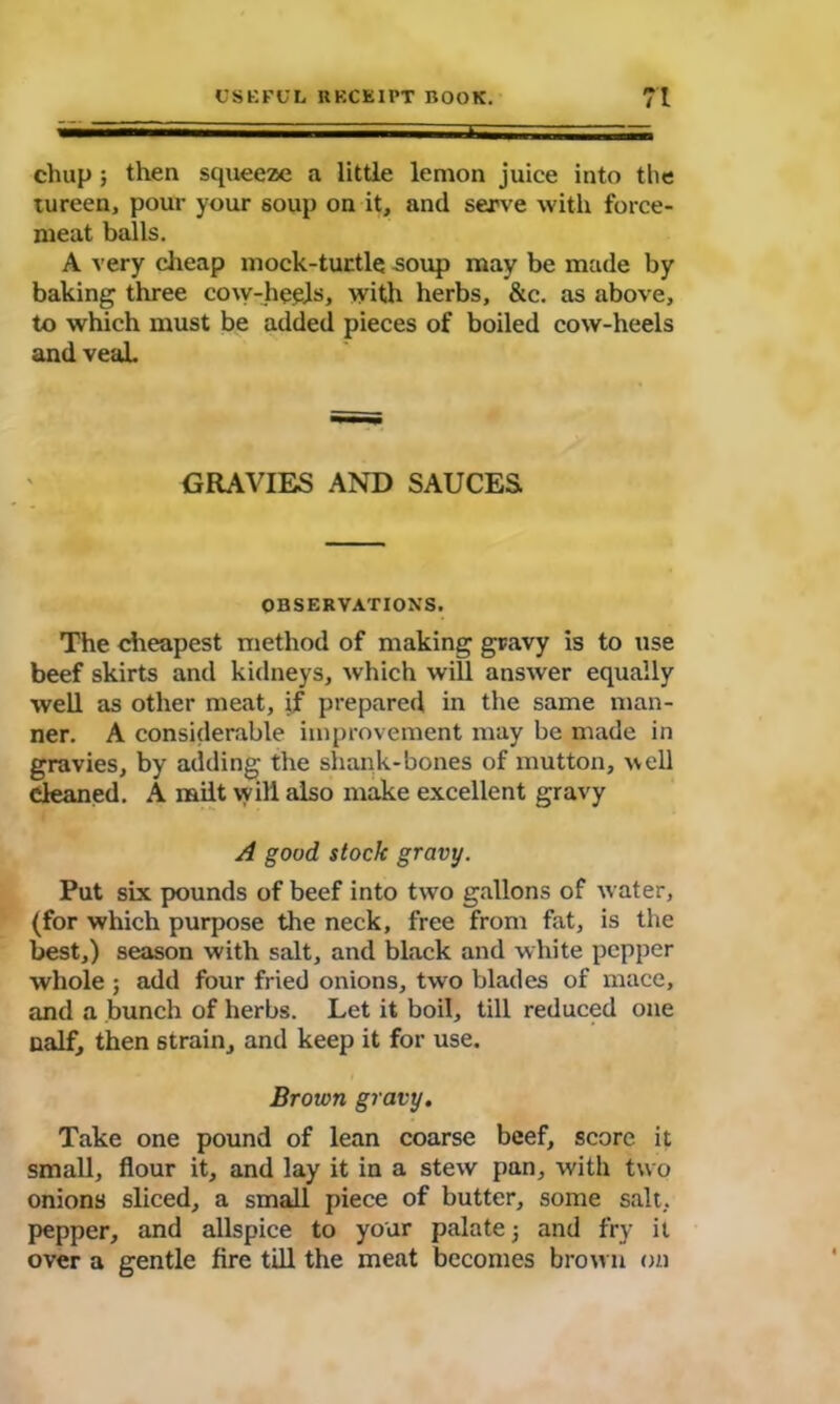 chap ; then squeeze a little lemon juice into the tureen, pour your soup on it, and serve with force- meat balls. A very cheap mock-turtle ^oup may be made by baking three cow-heels, with herbs, &c. as above, to which must be added pieces of boiled cow-heels and veaL GRAVIES AND SAUCES OBSERVATIONS. The cheapest method of making gravy is to use beef skirts and kidneys, which will answer equally well as other meat, if prepared in the same man- ner. A considerable improvement may be made in gravies, by adding the shank-bones of mutton, well cleaned. A milt will also make excellent gravy A good stock gravy. Put six pounds of beef into two gallons of tvater, (for which purpose the neck, free from fat, is the best,) season with salt, and black and white pepper whole; add four fried onions, two blades of mace, and a bunch of herbs. Let it boil, till reduced one naif, then strain, and keep it for use. Brown gravy. Take one pound of lean coarse beef, score it small, flour it, and lay it in a stew pan, with two onions sliced, a small piece of butter, some salt, pepper, and allspice to your palate j and fry it over a gentle fire till the meat becomes brown on