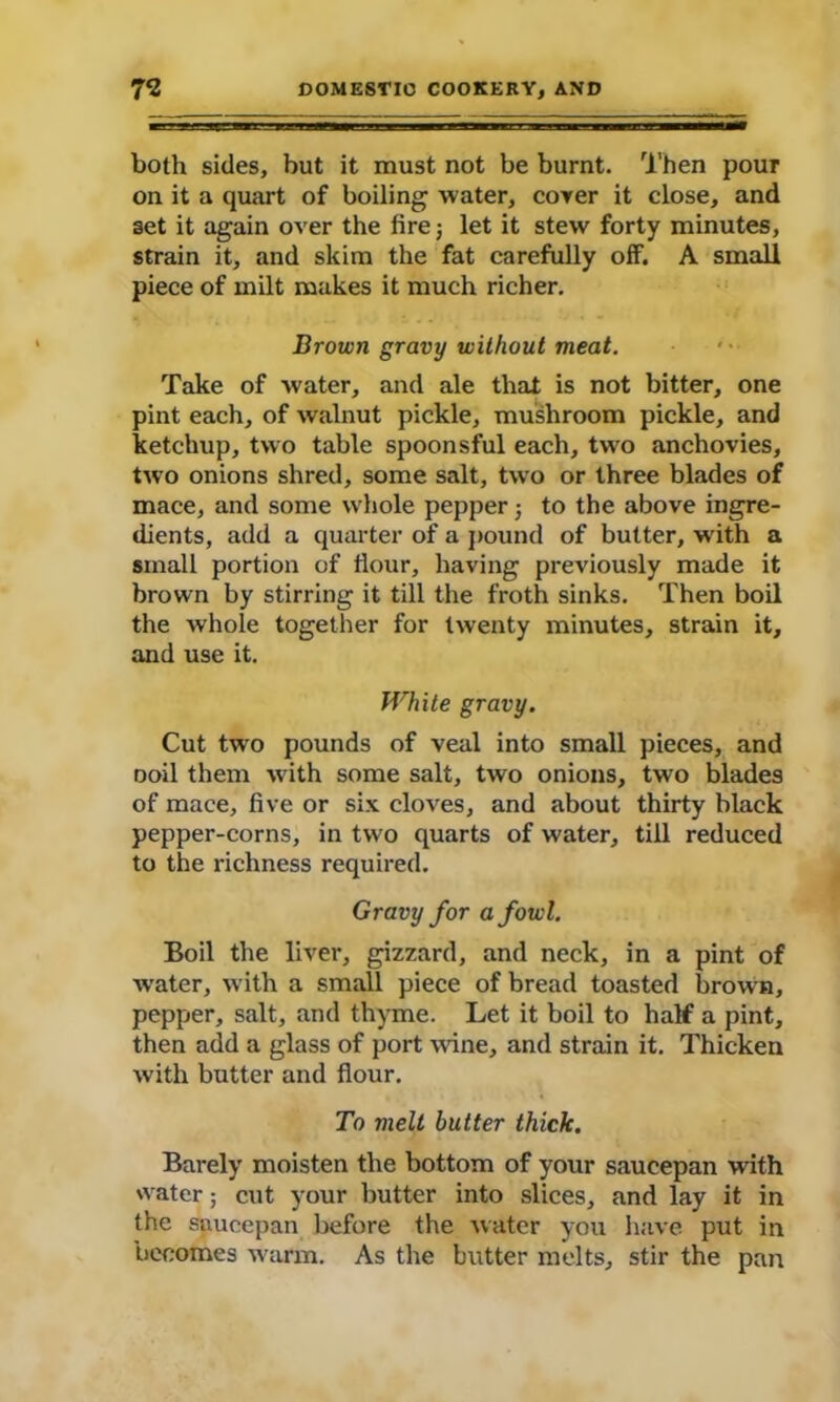 both sides, but it must not be burnt. Then pour on it a quart of boiling water, cover it close, and set it again over the fire; let it stew forty minutes, strain it, and skim the fat carefully off. A small piece of milt makes it much richer. Brown gravy without meat. Take of water, and ale that is not bitter, one pint each, of walnut pickle, mushroom pickle, and ketchup, two table spoonsful each, two anchovies, two onions shred, some salt, two or three blades of mace, and some whole pepper; to the above ingre- dients, add a quarter of a pound of butter, with a small portion of flour, having previously made it brown by stirring it till the froth sinks. Then boil the whole together for twenty minutes, strain it, and use it. White gravy. Cut two pounds of veal into small pieces, and noil them with some salt, two onions, two blades of mace, five or six cloves, and about thirty black pepper-corns, in two quarts of water, till reduced to the richness required. Gravy for a fowl. Boil the liver, gizzard, and neck, in a pint of water, with a small piece of bread toasted brown, pepper, salt, and thyme. Let it boil to half a pint, then add a glass of port wine, and strain it. Thicken with butter and flour. To melt butter thick. Barely moisten the bottom of your saucepan with water; cut your butter into slices, and lay it in the saucepan before the water you have put in becomes warm. As the butter melts, stir the pan