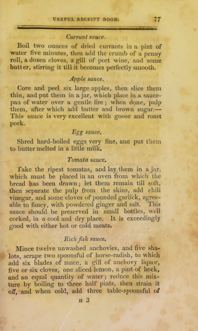 Currant sauce. Boil two ounces of dried currants in a pint of water five minutes, then add the crumb of a penny roll, a dozen cloves, a gill of port wine, and some butter, stirring it till it becomes perfectly smooth. Apple sauce. Core and peel six large apples, then slice them thin, and put them in ajar, which place in a sauce- pan of water over a gentle fire; when done, pulp them, after which add butter and brown sugar.— This sauce is very excellent with goose and roast pork. Egg sauce. Shred hard-boiled eggs very fine, ana put them to butter melted in a little milk. Tomata sauce. Take the ripest tomatas, and lay them in ajar, which must be placed in an oven from which the bread has been drawn; let them remain till soft, then separate the pulp from the skins, add chili vinegar, and some cloves of pounded garlick, agree- able to fancy, with powdered ginger and salt. This sauce should be preserved in small bottles, well corked, in a cool and dry place. It is exceedingly good with either hot or cold meats. R ich fish sauce. Mince twelve unwashed anchovies, and five sha- lots, scrape two spoonsful of horse-radish, to which add six blades of mace, a gill of anchovy liquor, five or six cloves, one sliced lemon, a pint of hock, and an equal quantity of water; reduce this mix- ture by boiling to three half pints, then strain it off, and when cold, add three table-spoonsful of ii 3