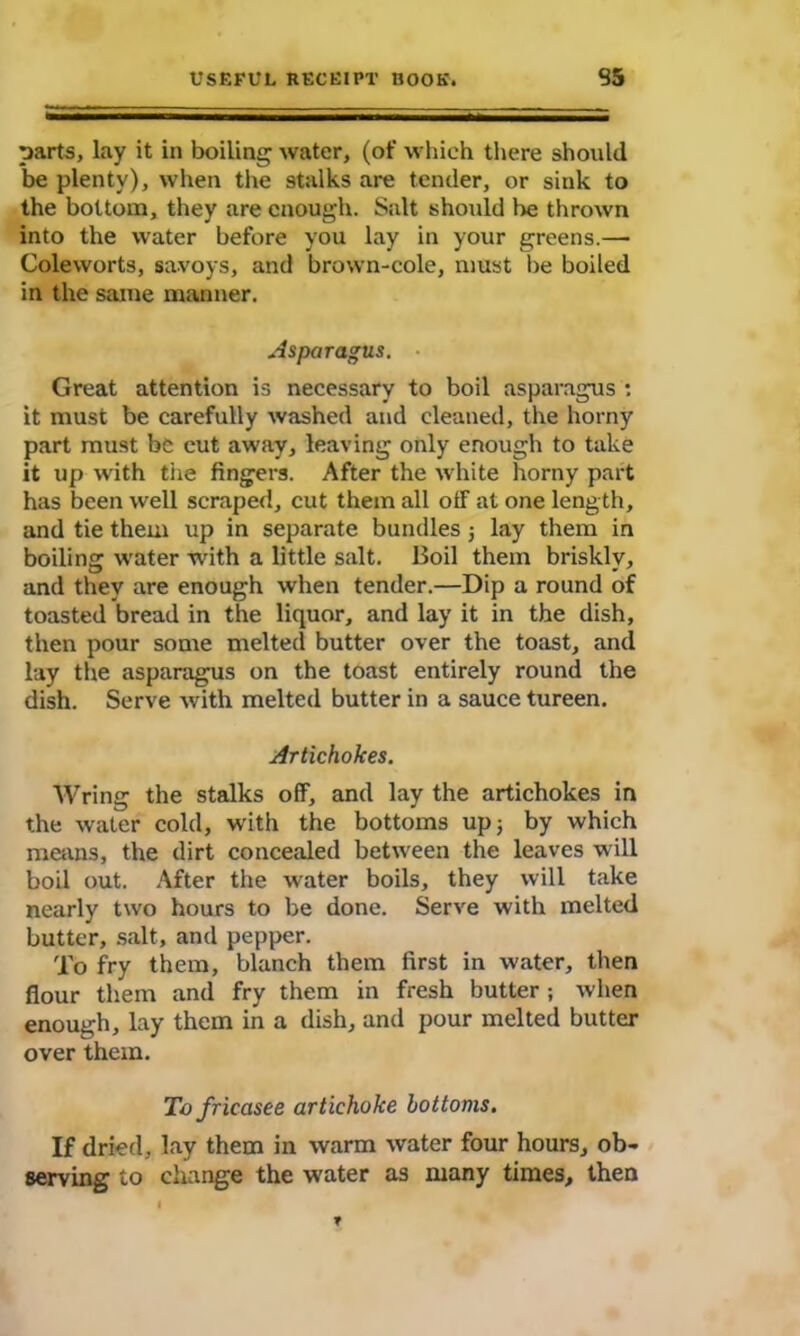 parts, lay it in boiling water, (of which there should be plenty), when the stalks are tender, or sink to the bottom, they are enough. Salt should be thrown into the water before you lay in your greens.— Coleworts, savoys, and brown-cole, must be boiled in the same manner. Asparagus. Great attention is necessary to boil asparagus : it must be carefully washed and cleaned, the horny part must be cut away, leaving only enough to take it up with the fingers. After the white horny part has been well scraped, cut them all off at one leng th, and tie them up in separate bundles j lay them in boiling water with a little salt. Boil them briskly, and they are enough when tender.—Dip a round of toasted bread in the liquor, and lay it in the dish, then pour some melted butter over the toast, and lay the asparagus on the toast entirely round the dish. Serve with melted butter in a sauce tureen. Artichokes. Wring the stalks off, and lay the artichokes in the water cold, with the bottoms up 3 by which means, the dirt concealed between the leaves will boil out. After the water boils, they will take nearly two hours to be done. Serve with melted butter, salt, and pepper. To fry them, blanch them first in water, then flour them and fry them in fresh butter ; when enough, lay them in a dish, and pour melted butter over them. To fricasee artichoke bottoms. If dried, lay them in warm water four hours, ob- serving to change the water as many times, then