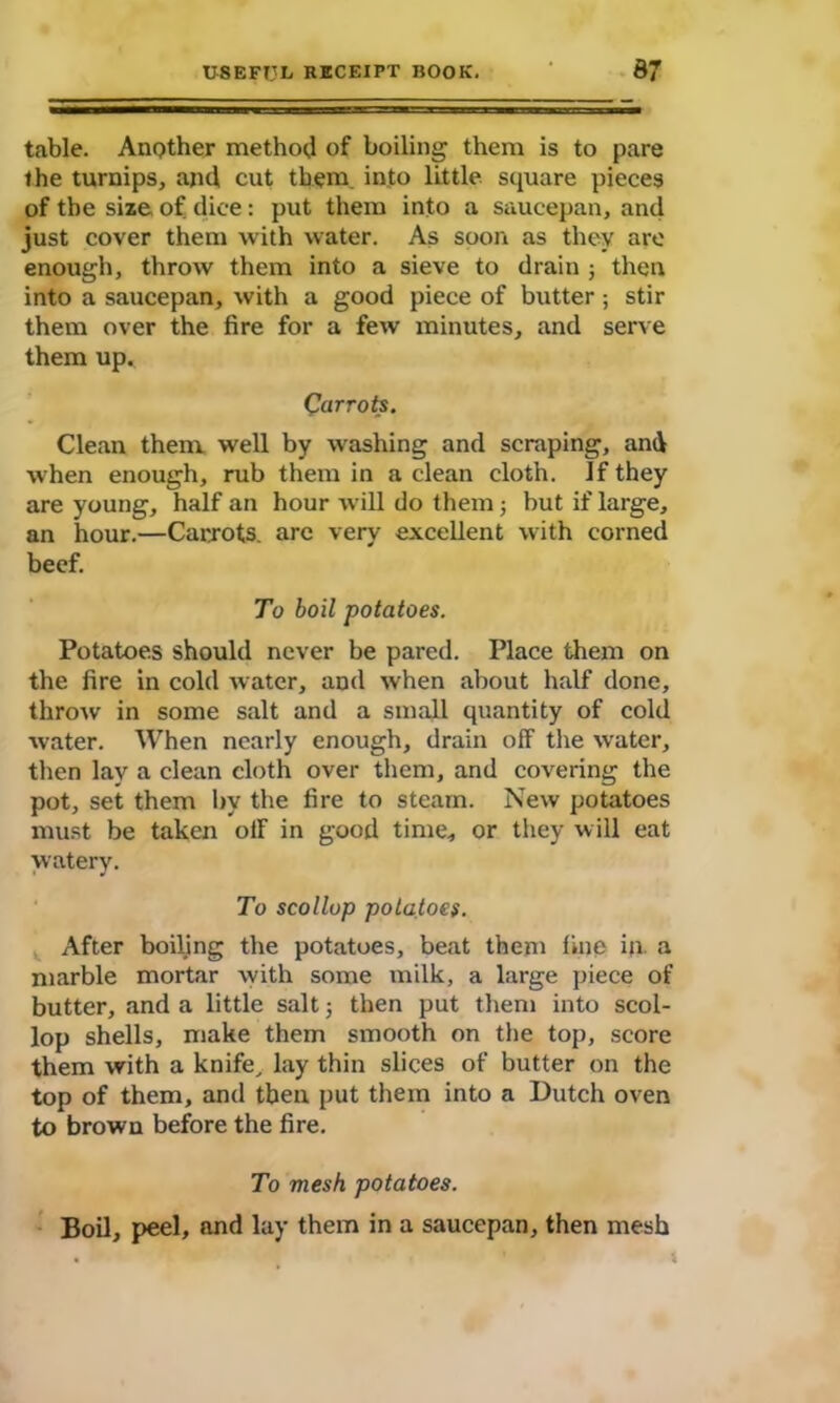 table. Another method of boiling them is to pare the turnips, and cut them into little square pieces of the size of dice: put them into a saucepan, and just cover them with water. As soon as they arc enough, throw them into a sieve to drain ; then into a saucepan, with a good piece of butter ; stir them over the fire for a few minutes, and serve them up. Carrots. Clean them well by washing and scraping, and when enough, rub them in a clean cloth, if they are young, half an hour will do them; but if large, an hour.—Carrots, arc very excellent with corned beef. To boil potatoes. Potatoes should never be pared. Place them on the fire in cold water, and when about half done, throw in some salt and a small quantity of cold water. When nearly enough, drain off the water, then lay a clean cloth over them, and covering the pot, set them by the fire to steam. New potatoes must be taken off in good time, or they will eat watery. To scollop potatoes. After boiling the potatoes, beat them fine in a marble mortar with some milk, a large piece of butter, and a little salt; then put them into scol- lop shells, make them smooth on the top, score them with a knife, lay thin slices of butter on the top of them, and then put them into a Dutch oven to brown before the fire. To mesh potatoes. Boil, peel, and lay them in a saucepan, then mesh