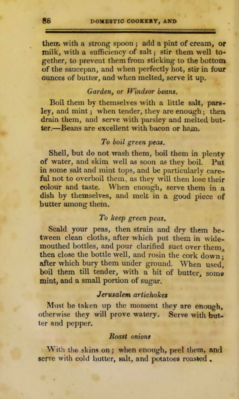 them with a strong spoon ; add a pint of cream, or milk, with a sufficiency of salt; stir them well to- gether, to prevent them from sticking to the bottom of the saucepan, and when perfectly hot, stir in four ounces of buttor, and when melted, serve it up. Garden, or Windsor beans. Boil them by themselves with a little salt, pars- ley, and mint; when tender, they are enough 5 then drain them, and serve with parsley and melted but- ter.—Beans are excellent with bacon or ham. To boil green peas. Shell, but do not wash them, boil them in plenty of water, and skim well as soon as they boil. Put in some salt and mint tops, and be particularly care- ful not to overboil them, as they will then lose their colour and taste. When enough, serve them in a dish by themselves, and melt in a good piece of butter among them. To keep green peas. Scald your peas, then strain and dry them be- tween clean cloths, after which put them in wide- mouthed bottles, and pour clarified suet over them, then close the bottle well, and rosin the cork dowrn • after which bury them under ground. When used, boil them till tender, with a bit of butter, some mint, and a small portion of sugar. Jerusalem artichokes Must be taken up the moment they are enough, otherwise they will prove watery. Serve with but- ter and pepper. Roast onions With the skins on; when enough, peel them, and serve with cold butter, salt, and potatoes roasted .