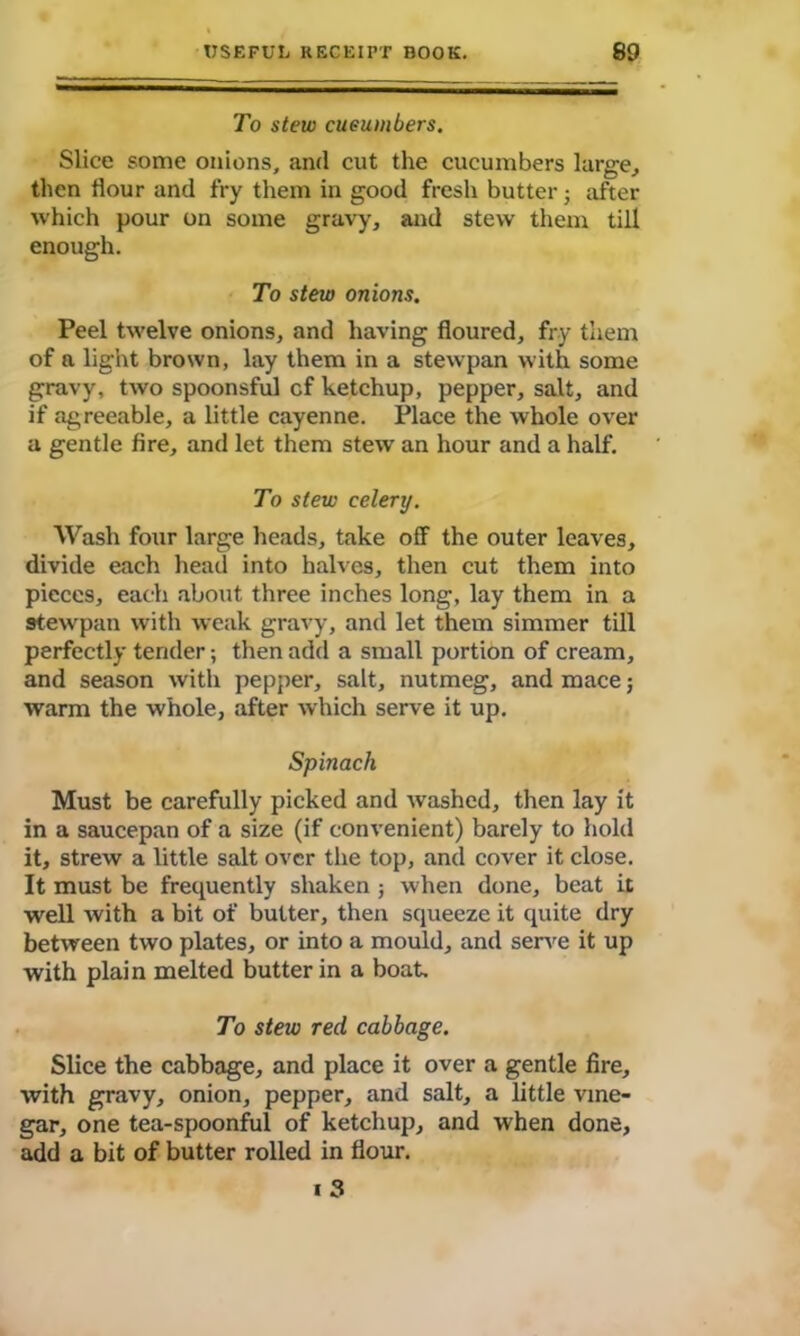 To stew cucumbers. Slice some onions, and cut the cucumbers large, then flour and fry them in good fresh butter; after which pour on some gravy, and stew them till enough. To stew onions. Peel twelve onions, and having floured, fry them of a light brown, lay them in a stewpan with some gravy, two spoonsful cf ketchup, pepper, salt, and if agreeable, a little cayenne. Place the whole over a gentle fire, and let them stew an hour and a half. To stew celery. Wash four large heads, take off the outer leaves, divide each head into halves, then cut them into pieces, each about three inches long, lay them in a stewpan with weak gravy, and let them simmer till perfectly tender; then add a small portion of cream, and season with pepper, salt, nutmeg, and mace; warm the whole, after which serve it up. Spinach Must be carefully picked and washed, then lay it in a saucepan of a size (if convenient) barely to hold it, strew a little salt over the top, and cover it close. It must be frequently shaken j when done, beat it well with a bit of butter, then squeeze it quite dry between two plates, or into a mould, and serve it up with plain melted butter in a boat. To stew red cabbage. Slice the cabbage, and place it over a gentle fire, with gravy, onion, pepper, and salt, a little vine- gar, one tea-spoonful of ketchup, and when done, add a bit of butter rolled in flour. i 3