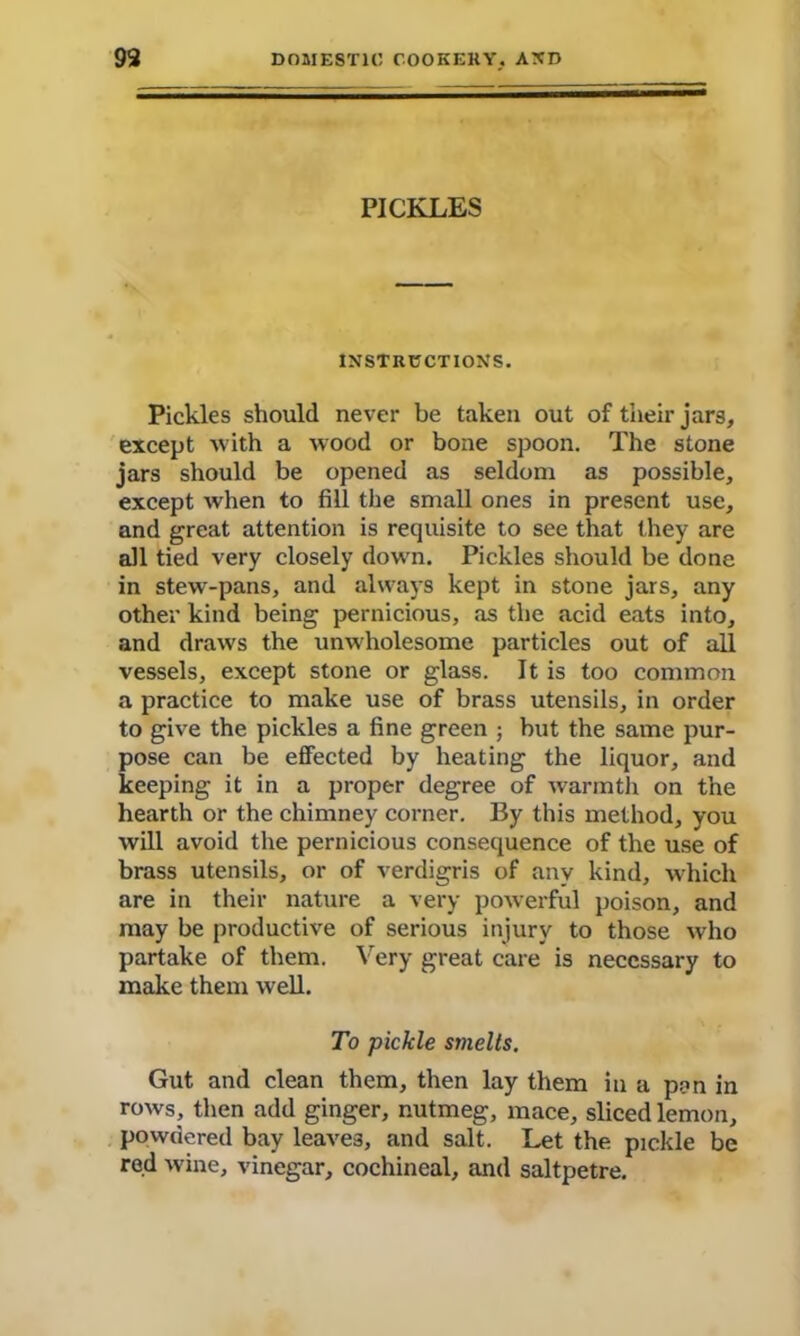 PICKLES INSTRUCTIONS. Pickles should never be taken out of their jars, except with a wood or bone spoon. The stone jars should be opened as seldom as possible, except when to fill the small ones in present use, and great attention is requisite to see that they are all tied very closely down. Pickles should be done in stew-pans, and always kept in stone jars, any other kind being pernicious, as the acid eats into, and draws the unwholesome particles out of all vessels, except stone or glass. It is too common a practice to make use of brass utensils, in order to give the pickles a fine green ; but the same pur- pose can be effected by heating the liquor, and keeping it in a proper degree of warmth on the hearth or the chimney corner. By this method, you will avoid the pernicious consequence of the use of brass utensils, or of verdigris of any kind, which are in their nature a very powerful poison, and may be productive of serious injury to those who partake of them. Very great care is necessary to make them well. To pickle smelts. Gut and clean them, then lay them in a pan in rows, then add ginger, nutmeg, mace, sliced lemon, powdered bay leaves, and salt. Let the pickle be red wine, vinegar, cochineal, and saltpetre.